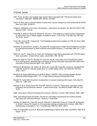 Guide d’intervention santé-voyage
                                                               Institut national de santé publique du Québec


 FIÈVRE JAUNE

CDC. Fever, jaundice, and multiple organ system failure assiciated with 17D-derived yellow fever
  vaccination, 1996-2001. MMWR 2001; 50(30) : 643-645.

Cetron M. New data on adverse effects of yellow fever vaccine. Rapport de la 8e conférence de l'ISTM,
   New York, 2003. (SY09.01)

Chastel C. Reflection on 2 current viral diseases : yellow fever and dengue. Ann Biol Clin (Paris) 1997
  Sep-Oct; 55(5) : 415-24.

Fontenille D, Diallo M, Mondo M, Ndiaye M, Thonnon J. First evidence of natural vertical transmission
  of yellow fever virus in Aedes aegypti, its epidemic vector. Trans R Soc Trop Med Hyg 1997 Sep-
  Oct; 91(5) : 533-5.

Foster KR, Jenkins MF, Toogood AC. The Philadelphia yellow fever epidemic of 1793. Sci Amer 1998
   Aug; 279(2) : 88-93.

Keystone JS, Dismukes R, Sawyer L, Kozarsky PE. Inadequacies in health recommendations provided
  for international travelers by North American travel health advisors. J Travel Med 1994 Jun 1; 1(2) :
  72-78.

Martin M, Tsai TF, Cropp B et al. Fever and multisystem organ failure associated with 17D-204 yellow
  fever vaccination : a report of four cases. Lancet 2001; 358 : 98-104.

Martin M, Weld LH, Tsai TF, Mootrey GT, Chen RT, Niu M, Cetron MS and the GeoSentinel yellow
  fever working group. Advanced age a risk factor for illness temporally associated with yellow fever
  vaccination. Emerg Infect Dis 2001; 7(6) : 945-951.

McFarland JM, Baddour LM, Nelson JE, Elkins SK, Craven RB, Cropp BC, Chang GJ, Grindstaff AD,
  Craig AS, Smith RJ. Imported yellow fever in a United States citizen. Clin Infect Dis 1997 Nov;
  25(5): 1143-7.

Ministerio da Saude (Ministère de la santé du Brésil). FUNASA. Febre amarela silvestre. Boletim
   eletronico epidemiologico 2001; 1(1) : 4. http://www.funasa.gov.br/pub/pub00.htm#

Monath TP, Cetron MS. Prevention of yellow fever in persons traveling to the tropics. Clin Infect Dis
  2002; 34 : 1369-1378.

Nishioka S de A, Nunes-Araujo FR, Pires WP, Silva FA, Costa HL. Yellow fever vaccination during
   pregnancy and spontaneous abortion : a case-control study. Trop Med Int Health 1998 Jan; 3(1) :
   29-33.

OMS. Fièvre jaune. Réunion technique de consensus, Genève, 2-3 mars 1998. Genève, OMS, 1999.

OMS. International travel and health. Country list. Vaccination requirements and malaria situation.
  http://www.who.int/ith/countries/en/ . Accès le 11 août 2006.

Sanders EJ, Marfin AA, Tukei PM, Kuria G, Ademba G, Agata NN, Ouma JO, Cropp CB, Karabatsos
  N, Reiter P, Moore PS, Gubler DJ. First recorded outbreak of yellow fever in Kenya, 1992-1993. I.
  Epidemiologic investigations. Am J Trop Med Hyg 1998 Oct; 59(4) : 644-9.

Tolou H, Pisano MR, Durand JP. Molecular epidemiology of yellow fever, Med Trop (Mars) 1998; 58 (2
   Suppl) : 37-41.



BIBLIOGRAPHIE                                                                                           349
Mise à jour : février 2007
 
