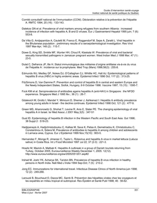 Guide d’intervention santé-voyage
                                                                Institut national de santé publique du Québec

Comité consultatif national de l’immunisation (CCNI). Déclaration relative à la prévention de l’hépatite
  A. RMTC 1994; 20 (16) : 133-143.

Dalekos GN et al. Prevalence of viral markers among refugees from southern Albania : increased
   incidence of infection with hepatitis A, B and D viruses. Eur J Gastroenterol Hepatol 1995 juin; 7 (6):
   553-8.

Da Villa G, Andjaparidze A, Cauletti M, Franco E, Roggendorf M, Sepe A, Zaratti L. Viral hepatitis in
   the Bhutanese population : preliminary results of a seroepidemiological investigation. Res Virol
   1997 Mar-Apr; 148 (2) : 115-7.

Dowe G, King SD, Smikle MF, Wynter HH, Chout R, Klaskala W. Prevalence of viral and bacterial
  sexually transmitted pathogens in Jamaican pregnant women. West Indian Med J 1998 Mar; 47 (1) :
  23-5.

Dulat C, Defrance JP, Ille H. Statut immunologique des militaires d’origine antillaise vis-à-vis du virus
   de l’hépatite A : incidence sur la prophylaxie. Med Trop (Mars) 1996;56(3) : 255-8.

Edmunds WJ, Medley GF, Nokes DJ, O’Callaghan CJ, Whittle HC, Hall AJ. Epidemiological patterns of
  hepatitis B virus (HBV) in highly endemic areas. Epidemiol Infect 1996 Oct; 117 (2) : 313-25.

FitzSimons D, Van Damme P. Prevention and control of hepatitis B in central and eastern Europe and
    the Newly Independent States, Siofok, Hungary, 6-9 October 1996. Vaccine 1997; 15 (15) : 1595-7.

Fock KM et al. Seroprevalence of antibodies agains hepatitis A (anti-HAV) in Singapore : the NFDD
   experience. Singapore Med J 1995 fév.; 36 (1) : 26-7.

Gdalevich M, Grotto I, Mandel Y, Mimouni D, Shemer J, Ashkenazi I. Hepatitis A antibody prevalence
  among young adults in Israel - the decline continues. Epidemiol Infect 1998 Oct; 121 (2) : 477-9.

Green MS, Aharonowitz G, Shohat T, Levine R, Anis E, Slater PE. The changing epidemiology of viral
   hepatitis A in Israel. Isr Med Assoc J 2001 May;3(5) : 347-51

Gust ID. Epidemiology of hepatitis B infection in the Western Pacific and South East Asia. Gut 1996;
  38 Suppl 2 : S18-23.

Hadjipanayis A, Hadjichristodoulou C, Kallias M, Sava K, Petsa A, Demetriadou K, Christodoulou C,
  Constantinou A, Sidera M. Prevalence of antibodies to hepatitis A among children and adolescents
  in Larnaca area, Cyprus. Eur J Epidemiol 1999 Nov;15(10) : 903-5.

Hernandez F, Monge R, Jimenez C, Taylor L. Rotavirus and hepatitis A virus in market lettuce (Latuca
  sativa) in Costa Rica. Int J Food Microbiol 1997 Jul 22; 37 (2-3) : 221-3.

Howitz M, Mazick A, Mølbak K. Hepatitis A outbreak in a group of Danish tourists returning from
  Turkey, October 2005. Eurosurveillance Weekly December 1, 2005. 12(12).
  http://www.eurosurveillance.org/ew/2005/051201.asp#2

Irshad M, Joshi YK, Acharya SK, Tandon BN. Prevalence of hepatitis B virus infection in healthy
    persons in North India. Natl Med J India 1994 Sep-Oct; 7 (5) : 210-2.

Jong EC. Immunizations for international travel. Infectious Disease Clinics of North America juin 1998;
   12 (2) : 249-266.

Larouzé B, Bouchaud O, Dazza MC, Samb B. Prévention des hépatites virales chez les voyageurs et
   les expatriés en milieu tropical et subtropical. Rev Épidém et Santé Publ 1998; 46 : 56-62.


BIBLIOGRAPHIE                                                                                            351
Mise à jour : février 2007
 