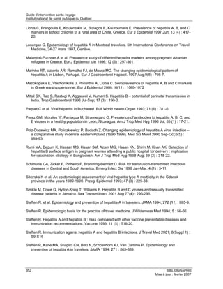 Guide d’intervention santé-voyage
Institut national de santé publique du Québec

Lionis C, Frangoulis E, Koulentakis M, Biziagos E, Kouroumalis E. Prevalence of hepatitis A, B, and C
   markers in school children of a rural area of Crete, Greece. Eur J Epidemiol 1997 Jun; 13 (4) : 417-
   20.

Lonergan G. Epidemiology of hepatitis A in Montreal travelers. 5th International Conference on Travel
   Medicine, 24-27 mars 1997, Genève.

Malamitsi-Puchner A et al. Prevalence study of different hepatitis markers among pregnant Albanian
  refugees in Greece. Eur J Epidemiol juin 1996; 12 (3) : 297-301.

Marinho RT, Valente AR, Ramalho FJ, de Moura MC. The changing epidemiological pattern of
  hepatitis A in Lisbon, Portugal. Eur J Gastroenterol Hepatol. 1997 Aug;9(8) : 795-7.

Mazokopakis E, Vlachonikolis J, Philalithis A, Lionis C. Seroprevalence of hepatitis A, B and C markers
  in Greek warship personnel. Eur J Epidemiol 2000;16(11) : 1069-1072

Mittal SK, Rao S, Rastogi A, Aggarwal V, Kumari S. Hepatitis B – potential of perinatal transmission in
   India. Trop Gastroenterol 1996 Jul-Sep; 17 (3) : 190-2.

Paquet C et al. Viral hepatitis in Bucharest. Bull World Health Organ 1993; 71 (6) : 781-6.

Perez OM, Morales W, Paniagua M, Strannegard O. Prevalence of antibodies to hepatitis A, B, C, and
   E viruses in a healthy population in Leon, Nicaragua. Am J Trop Med Hyg 1996 Jul; 55 (1) : 17-21.

Polz-Dacewicz MA, Policzkiewicz P, Badach Z. Changing epidemiology of hepatitis A virus infection –
   a comparative study in central eastern Poland (1990-1999). Med Sci Monit 2000 Sep-Oct;6(5) :
   989-93.

Rumi MA, Begum K, Hassan MS, Hasan SM, Azam MG, Hasan KN, Shirin M, Khan AK. Detection of
  hepatitis B surface antigen in pregnant women attending a public hospital for delivery : implication
  for vaccination strategy in Bangladesh. Am J Trop Med Hyg 1998 Aug; 59 (2) : 318-22.

Schmunis GA, Zicker F, Pinheiro F, Brandling-Bennett D. Risk for transfusion-transmitted infectious
  diseases in Central and South America. Emerg Infect Dis 1998 Jan-Mar; 4 (1) : 5-11.

Sikorska K et al. An epidemiologic assessment of viral hepatitis type A morbidity in the Gdansk
   province in the years 1989-1990. Przegl Epidemiol 1993; 47 (3) : 225-33.

Smikle M, Dowe G, Hylton-Kong T, Williams E. Hepatitis B and C viruses and sexually transmitted
  disease patients in Jamaica. Sex Transm Infect 2001 Aug;77(4) : 295-296.

Steffen R. et al. Epidemiology and prevention of hepatitis A in travelers. JAMA 1994; 272 (11) : 885-9.

Steffen R. Epidemiologic basis for the practice of travel medicine. J Wilderness Med 1994; 5 : 56-66.

Steffen R. Hepatitis A and hepatitis B : risks compared with other vaccine preventable diseases and
   immunization recommendations. Vaccine 1993; 11 (5) : 518-20.

Steffen R. Immunization against hepatitis A and hepatitis B infections. J Travel Med 2001; 8(Suppl 1) :
   S9-S16

Steffen R, Kane MA, Shapiro CN, Billo N, Schoellhorn KJ, Van Damme P. Epidemiology and
   prevention of hepatits A in travelers. JAMA 1994; 271 : 885-889.




352                                                                                      BIBLIOGRAPHIE
                                                                                 Mise à jour : février 2007
 