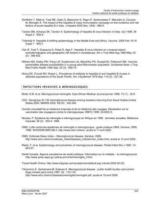 Guide d’intervention santé-voyage
                                                               Institut national de santé publique du Québec

Stroffolini T, Mele A, Tosti ME, Gallo G, Balocchini E, Ragni P, Santonastasi F, Marzolini A, Ciccozzi
   M, Moiraghi A. The impact of the hepatitis B mass immunisation campaign on the incidence and risk
   factors of acute hepatitis B in Italy. J Hepatol 2000 Dec; 33(6) : 980-5.

Tandon BN, Acharya SK, Tandon A. Epidemiology of hepatitis B virus infection in India. Gut 1996; 38
  Suppl 2 : S56-9.

Tufenkeji H. Hepatitis A shifting epidemiology in the Middle East and Africa. Vaccine. 2000 Feb 18;18
   Suppl 1 : S65-7.

Viel JF, Fest T, Dussaucy A, Pobel D, Agis F. Hepatitis B virus infection on a tropical island :
   sociodemographic and geographic risk factors in Guadeloupe. Am J Trop Med Hyg 1995 May; 52
   (5) : 398-402.

Withers BG, Kelley PW, Pang LW, Kustermann JA, MacArthy PO, Russell BJ, Pallansch MA. Vaccine-
   preventable disease susceptibility in a young adult Micronesian population. Southeast Asian J Trop
   Med Public Health 1994 Sep; 25 (3) : 569-74.

Wong DC, Purcell RH, Rosen L. Prevalence of antibody to hepatitis A and hepatitis B viruses in
  selected populations of the South Pacific. Am J Epidemiol 1979 Sep; 110 (3) : 227-36.


 INFECTIONS INVASIVES À MÉNINGOCOQUES

Bhatt, K.M. et al. Meningococcal meningitis. East African Medical Journal janvier 1996; 73 (1) : 35-9.

CDC. Serogroup W-135 meningococcal disease among travelers returning from Saudi Arabia-United
  States 2000. MMWR 2000; 49(16) : 345-346.

Comité consultatif de la médecine tropicale et de la médecine des voyages. Déclaration sur la
  vaccination des voyageurs contre le méningocoque. RMTC 1999; 25-DDC-5.

Nicolas, P. Épidémie de méningite à méningocoque en Afrique en 1996 : données actuelles. Médecine
   tropicale, 56 (2) : 203-4, 1996.

OMS. Lutte contre les épidémies de méningite à méningocoque : guide pratique OMS. Genève, OMS,
  1998. WHO/EMC/BAC/98.3. http://www.who.int/emc, accès le 11 avril 2000.

OMS. Outbreak News Index – Meningococcal disease. Genève, OMS.
  http://www.who.int/emc/outbreak_news/diseases_indices/men_index.html, accès le 12 avril 2000.

Riedo, F. et al. Epidemiology and prevention of meningococcal disease. Pediat Infect Dis J 1995; 14-
   643-57.

Santé Canada. Agence canadienne de santé publique. Information sur la maladie – la méningococcie.
  http://www.phac-aspc.gc.ca/tmp-pmv/info/meningitis_f.html

Travel Health Online; http://www.tripprep.com/scripts/main/default.asp (révisé 2005-02-22)

Tikhomirov E, Santamaria M, Esteves K. Meningococcal disease : public health burden and control.
   Rapp trimest sanit mond 1997; 50 : 170-176.
   http://www.who.int/emc/diseases/meningitis/meningart.pdf, accès le 18 avril 2000.




BIBLIOGRAPHIE                                                                                           353
Mise à jour : février 2007
 