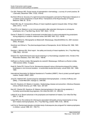 Guide d’intervention santé-voyage
Institut national de santé publique du Québec

Cox NH, Paterson WD. Ocular toxicity of antimalarials in dermatology : a survey of current practice. Br
  J Dermatol, Décembre 1994; 131(6) : 878-82.

Durrheim DN et al. Accurary of a rapid immunochromatographic card test for Plasmodium falciparum in
  a malaria control programme in South Africa. Transactions of the Royal Society of Tropical
  Medicine 1998; 92 : 32-33.

Fradin MS, Day JF. Comparative efficacy of insect repellents against mosquito bites. N Engl J Med
   2002; 347(1) : 13-18.

Fryauff DJ et al. Malaria in a non immune population after extended chloroquine or primaquine
   prophylaxis, Am J Trop Med Hyg, février 1997, 56(2) : 137-40.

Garner P, Brabin B. A review of randomized controlled trials of routine antimalarial drug prophylaxis
  during pregnancy in endemic malarious areas. Bull OMS 1994; 72(1) : 89-99.

GlaxoSmithKline Inc. Monographie du Malarone®. Mississauga, GlaxoSmithKline Inc. 2001 (revision
   2002), 39 pages.

Goodman and Gilman’s. The pharmacological basis of therapeutics, 9e éd. McGraw-Hill, 1996, 1905
  pages.

Goodyer L, Behrens RH. Short report : the safety and toxicity of insect repellents. Am J Trop Med Hyg
  1998; 59(2) : 323-324.

Grierson DJ. Hydrochloroquine and visual screening in a rheumatology outpatient clinic. Annals of the
   Rheumatic Diseases, mars 1997; 56(3) : 188-90.

Hoffmann-La Roche Limitée. Monographie du Lariam®. Mississauga, Hoffmann-La Roche Limitée.
   1993 (revision 2002), 14 pages.

Hogh B, Clarke PD, Camus D et al. Atovaquone-proguanil versus chloroquine-proguanil for malaria
  prophylaxis in non-immune travellers : a randomised double-blind study. Lancet 2000; 356 : 1888-
  1894.

International Association for Medical Assistance to Travellers (IAMAT). How to protect yourself against
    malaria. Guelph, IAMAT, 2003.

Jong EC, Nothdurf HD. Current drugs for antimalarial chemoprophylaxis : a review of efficacy and
   safety. J Travel Med 2001; 8(Suppl 3) : S48-S56.

Kain KC, Keystone JS. Malaria in travelers : Epidemiology disease and prevention, Infectious Diseases
   Clinics of North America, juin 1998; 12(2) : 267-287.

Kain KC, Shanks GD, Keystone JS. Malaria chemoprophylaxis in the age of drug resistance. I.
   Currently recommended drug regimens. Clin Infect Dis 2001; 33 : 226-234.

Labbé AC et al. Recent advances in the prophylaxis and treatment of malaria. Curr Infect Dis Rep
   2001; 3 : 68-76.

Lange WR et al. No evidence for chloroquine associated retinopathy among missionnaries on long-
   term malaria chemoprophylaxis. Am J Trop Med Hyg, octobre 1994; 51(4) : 389-92.

Lell B et al. Randomised placebo-controlled study of atovaquone plus proguanil for malaria prophylaxis
   in children. Lancet 1998; 351 : 709-713.


356                                                                                      BIBLIOGRAPHIE
                                                                                 Mise à jour : février 2007
 