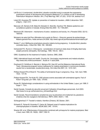 Guide d’intervention santé-voyage
                                                               Institut national de santé publique du Québec

Lell B et al. A randomized, double-blind, placebo-controlled study to evaluate the suppressive
   prophylactic activity of atovaquone plus proguanil (Malarone™) in children at risk of developing
   Plasmodium falciparum infection. Am J Trop Med Hyg 1997; 57 (S3) : S103-104, abstract no 8.

Lobel HO, Kozarsky PE. Update on prevention of malaria for travelers. JAMA 3 décembre 1997;
   278(21) : 1767-1771.

MacLean JD, Demers A-M, Ndao M, Kokoskin E, Ward BJ, Gyorkos TW. Malaria epidemics and
  surveillance systems in Canada. Emerg Infect Dis 2004 : 10; 1195-2001.

Meshnick SR. Artemisinin : mechanisms of action, resistance and toxicity. Int J Parasitol 2002; 32(13) :
  1655-60.

Ministerio de salud del Peru (Ministère de la santé du Pérou) – Direccion general de epidemiologia.
   Malaria general-Peru, hasta semana 24-2006. http://www.oge.sld.pe/Asis/sala/semana/malaria.pdf

Nosten F. et al. Mefloquine prophylaxis prevents malaria during pregnancy : A double-blind, placebo-
  controlled study. J Infect Dis 1994; 169 : 595-603.

Ochsendorf FC, Runne U. Chloroquine : consideration of maximum daily dose (3.5mg/kg ideal body
  weight) prevents retinopathy. Dermatology, 1996; 192-(4) : 382-3.

OMS. Guidelines for the treatment of malaria. Genève, OMS, 2006.

OMS. International travel and health. Country list. Vaccination requirements and malaria situation.
  http://www.who.int/ith/countries/en/ . Accès le 11 août 2006.

Overbosch D, Schilthuis H, Bienzle U, Behrens RH, Kain KC and the Malarone International Study
  Team. Atovaquone-proguanil versus mefloquine for malaria prophylaxis in nonimmune travelers :
  results from a randomised, double-blind study. Clin Infect Dis 2001; 33 : 1015-1021.

Phillips-Howard PA et Wood D. The safety of antimalarial drugs in pregnancy. Drug - Saf, mars 1996;
   14(3) : 131-45.

Phillips-Howard PA, Ter-Kuile FO. CNS adverse events associated with antimalarial agents. Fact of
   fiction? Drug-Saf, juin 1995; 12(6) : 370-83.

Rynes RI. Opthalmologic considerations in using antimalarials in the United States. Lupus, juin 1996; 5
  Suppl 1 : 73-4.

Santé Canada. Conseils de sécurité concernant l'utilisation d'insectifuges personnels. Avril 2003.
  http://www.hc-sc.gc.ca/francais/virus_nil/insectifuge.html

Santé Canada. Recommandations canadiennes pour la prévention et le traitement du paludisme
  (malaria) chez les voyageurs internationaux. RMTC 2004; 30(S1) : 1-66.

Schlaughenhauf, P. Traveler’s malaria. Hamilton (Ontario), BC Decker, 2001.

Schwartz E, Parise M, Kozarsky P, Cetron M. Delayed onset of malaria-implications for
  chemoprophylaxis in travelers. NEJM 2003; 349 : 1510-6.

Shanks GD. et al. Effectiveness of doxycycline combined with primaquine for malaria prophylaxis. Med
  J Aust, mars 1995; 20, 162(6) : 306-7, 309-10.




BIBLIOGRAPHIE                                                                                           357
Mise à jour : février 2007
 