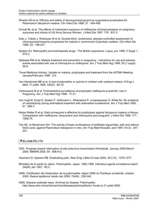 Guide d’intervention santé-voyage
Institut national de santé publique du Québec

Shanks GD et al. Efficacy and safety of atovaquone/proguanil as suppressive prophylaxis for
  Plasmodium falciparum malaria. Clin Infect Dis 1998; 27 : 494-499.

Smoak BL et al. The effects of inadvertent exposure of mefloquine chimioprophylaxis on pregnancy
  outcomes and infants of US Army Service Women. J Infect Dis 1997; 176 : 831-3.

Soto J, Toledo J, Rodriquez M et al. Double-blind, randomized, placebo-controlled assessment of
   chloroquine/primaquine prophylaxis for malaria in nonimmune Colombian soldiers. Clin Infect Dis
   1999; 29 : 199-201.

Spalton DJ. Retinopathy and antimalarials drugs : The British experience. Lupus, juin 1996, 5 Suppl 1 :
  570-2.

Steketee RW et al. Malaria treatment and prevention in pregnancy : indications for use and adverse
   events associated with use of chloroquine or mefloquine. Am J Trop Med Hyg 1996; 55 (1 suppl) :
   50-6.

Travel Medicine Advisor. Update on malaria, prophylaxis and treatment from the ASTMH Meeting.
   January/February 1998 : 3-5.

Van Hensbroek MB et al. A trial of artemether or quinine in children with cerebral malaria. N Engl J
  Med, 11 juillet 1996; 335(2) : 69-75.

Vanhauwere B et al. Postmarketing surveillance of prophylatic mefloquine (Lariam®). Use in
  Pregnancy. Am J Trop Med Hyg 1998 : 17-21.

Van Vugt M, Ezzet E, Nosten F, Gathmann L, Wilairatana P, Looareesuwan S, White NJ. No evidence
  of cardiotoxicity during antimalarial treatment with artemether-lumefantrine. Am J Trop Med 1999;
  61 : 964-7.

Weiss Walter R et al. Daily primaquine is effective for prophylaxis against falciparum malaria in Kenya :
  Comparaison with mefloquine, doxycycline and chloroquine plus proguanil. J Infect Dis 1995; 171 :
  1569-75.

Yeo AE. et Rieckmann KH. The activity of triple combinations of antifolate biguanides, with and without
  folinic acid, against Plasmodium falciparum in vitro. Am Trop Med Parasitol, avril 1997; 91(3) : 247-
  251.


 POLIOMYÉLITE

CDC. Progress toward interruption of wild poliovirus transmission-Worldwide, January 2004-March
  2005. MMWR 2005; 54 : 408-412.

Heymann D, Aylward RB. Eradicating polio. New Engl J Med 23 sept 2004; 351(13) : 1275-1277.

Ministère de la santé du Japon. Poliomyelitis, Japan, 1962-1995. Infectious agents surveillance report
   (IASR) Jan 1997, 18(1).

OMS. Certification de l’éradication de la poliomyélite, région OMS du Pacifique occidental, octobre
  2000. Relevé épidémiol hebdo déc 2000; 75(49) : 339-340.

OMS. Disease outbreak news. Archives by disease. Poliomyelitis.
  http://www.who.int/csr/don/archive/disease/poliomyelitis/en/ Accès le 21 juillet 2005.


358                                                                                      BIBLIOGRAPHIE
                                                                                 Mise à jour : février 2007
 