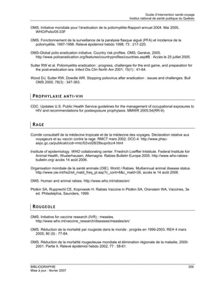Guide d’intervention santé-voyage
                                                                 Institut national de santé publique du Québec

OMS. Initiative mondiale pour l’éradication de la poliomyélite-Rapport annuel 2004. Mai 2005,
  WHO/Polio/05.03F

OMS. Fonctionnement de la surveillance de la paralysie flasque aiguë (PFA) et incidence de la
  poliomyélite, 1997-1998. Relevé épidémiol hebdo 1998; 73 : 217-220.

OMS-Global polio eradication initiative. Country risk profiles. OMS, Genève, 2005.
  http://www.polioeradication.org/features/countryprofiles/countries.asp#B . Accès le 25 juillet 2005.

Sutter RW et al. Poliomyelitis eradication : progress, challenges for the end game, and preparation for
   the post-eradication era. Infect Dis Clin North Am 2001; 15(1) : 41-64.

Wood DJ, Sutter RW, Dowdle WR. Stopping poliovirus after eradication : issues and challenges. Bull
  OMS 2000; 78(3) : 347-363.


 PROPHYLAXIE ANTI-VIH

CDC. Updates U.S. Public Health Service guidelines for the management of occupational exposures to
  HIV and recommendations for postexposure prophylaxis. MMWR 2005;54(RR-9).


 RAGE

Comité consultatif de la médecine tropicale et de la médecine des voyages. Déclaration relative aux
  voyageurs et au vaccin contre la rage. RMCT mars 2002; DCC-4. http://www.phac-
  aspc.gc.ca/publicat/ccdr-rmtc/02vol28/28sup/dcc4.html

Institute of epidemiology. WHO collaborating center. Friedrich Loeffler Intstitute. Federal Institute foir
   Animal Health, Wusterhausen, Allemagne. Rabies Bulletin Europe 2005. http://www.who-rabies-
   bulletin.org/ accès 14 août 2006.

Organisation mondiale de la santé animale (OIE). World / Rabies. Multiannual animal disease status.
   http://www.oie.int/hs2/sit_mald_freq_pl.asp?c_cont=6&c_mald=26, accès le 14 août 2006.

OMS. Human and animal rabies. http://www.who.int/rabies/en/

Plotkin SA, Rupprecht CE, Koprowski H. Rabies Vaccine in Plotkin SA, Orenstein WA, Vaccines, 3e
   ed. Philadelphia, Saunders, 1999.


 ROUGEOLE

OMS. Initiative for vaccine research (IVR) : measles.
  http://www.who.int/vaccine_research/diseases/measles/en/

OMS. Réduction de la mortalité par rougeole dans le monde : progrès en 1999-2003. REH 4 mars
  2005; 80 (9) : 77-84.

OMS. Réduction de la mortalité rougeoleuse mondiale et élimination régionale de la maladie, 2000-
  2001. Partie II. Relevé épidémiol hebdo 2002; 77 : 58-61.




BIBLIOGRAPHIE                                                                                             359
Mise à jour : février 2007
 