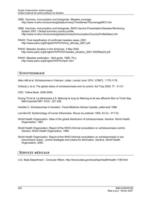 Guide d’intervention santé-voyage
Institut national de santé publique du Québec

OMS. Vaccines, immunization and biologicals. Measles coverage.
  http://www nt.who.int/vaccines/globalsummary/TimeSeries/TScoverageMCV.htm

OMS. Vaccines, immunization and biologicals. WHO Vaccine Preventable Diseases Monitoring
  System 2001 / Global summary country profile.
  http://www-nt.who.int/vaccines/globalsummary/Immunization/CountryProfileSelect.cfm

PAHO. Final classification of confirmed measles cases, 2001.
  http://www.paho.org/English/HVP/HVI/hvp_efinclas_2001.pdf

PAHO. Measles situation in the Americas, 3 May 2002.
  http://www.paho.org/English/HVP/HVI/measles_situation_2001-2002May03.pdf

PAHO. Measles eradication : field guide. 1999, 70 p.
  http://www.paho.org/English/HVP/hvi/tp41.htm



 SCHISTOSOMIASE

Allen AM et al. Schistosomes in Vietnam, Letter, Lancet June 1974; 1(7867) : 1175-1176.

Chitsulo L et al. The global status of schistosomiasis and its control. Act Trop 2000; 77 : 41-51.

CDC. Yellow Book. 2005-2006.

Duong TH et al. La bilharziose à S. Mekongi le long du Mekong et de ses affluents Mun et Tonle Sap.
  Méd tropicale1987; 47(4) : 321-328.

Hardalo C. Schistosomias in travelers. Travel Medicine Advisor Update, juillet-août 1996.

Larivière M. Epidemiology of human bilharziasis. Revue du praticien 1993; 43 (4) : 417-23.

World Health Organization. Atlas of the global distribution of schistosomiasis. Genève. World Health
  Organization, 1987.

World Health Organization. Report of the WHO informal consultation on schistosomiasis control.
  Genève, World Health Organization, 1998.

World Health Organization. Report of the WHO informal consultation on schistosomiasis in low
  transmission areas : control strategies and criteria for elimination. Genève, World Health
  Organization, 2000.


 SERVICES MÉDICAUX

U.S. State Department – Consular Affairs. http://travel.state.gov/travel/tips/health/health-1185.html




360                                                                                        BIBLIOGRAPHIE
                                                                                   Mise à jour : février 2007
 