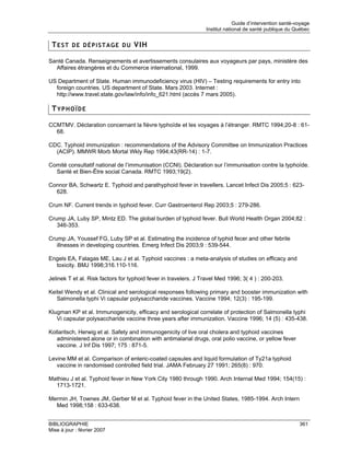 Guide d’intervention santé-voyage
                                                                 Institut national de santé publique du Québec


 T E S T D E D É P I S T A G E D U VIH

Santé Canada. Renseignements et avertissements consulaires aux voyageurs par pays, ministère des
  Affaires étrangères et du Commerce international, 1999.

US Department of State. Human immunodeficiency virus (HIV) – Testing requirements for entry into
  foreign countries. US department of State. Mars 2003. Internet :
  http://www.travel.state.gov/law/info/info_621.html (accès 7 mars 2005).

 TYPHOÏDE

CCMTMV. Déclaration concernant la fièvre typhoïde et les voyages à l’étranger. RMTC 1994;20-8 : 61-
  68.

CDC. Typhoid immunization : recommendations of the Advisory Committee on Immunization Practices
  (ACIP). MMWR Morb Mortal Wkly Rep 1994;43(RR-14) : 1-7.

Comité consultatif national de l’immunisation (CCNI). Déclaration sur l’immunisation contre la typhoïde.
  Santé et Bien-Être social Canada. RMTC 1993;19(2).

Connor BA, Schwartz E. Typhoid and parathyphoid fever in travellers. Lancet Infect Dis 2005;5 : 623-
  628.

Crum NF. Current trends in typhoid fever. Curr Gastroenterol Rep 2003;5 : 279-286.

Crump JA, Luby SP, Mintz ED. The global burden of typhoid fever. Bull World Health Organ 2004;82 :
   346-353.

Crump JA, Youssef FG, Luby SP et al. Estimating the incidence of typhid fecer and other febrile
   illnesses in developing countries. Emerg Infect Dis 2003;9 : 539-544.

Engels EA, Falagas ME, Lau J et al. Typhoid vaccines : a meta-analysis of studies on efficacy and
  toxicity. BMJ 1998;316.110-116.

Jelinek T et al. Risk factors for typhoid fever in travelers. J Travel Med 1996; 3( 4 ) : 200-203.

Keitel Wendy et al. Clinical and serological responses following primary and booster immunization with
   Salmonella typhi Vi capsular polysaccharide vaccines. Vaccine 1994; 12(3) : 195-199.

Klugman KP et al. Immunogenicity, efficacy and serological correlate of protection of Salmonella typhi
   Vi capsular polysaccharide vaccine three years after immunization. Vaccine 1996; 14 (5) : 435-438.

Kollaritsch, Herwig et al. Safety and immunogenicity of live oral cholera and typhoid vaccines
   administered alone or in combination with antimalarial drugs, oral polio vaccine, or yellow fever
   vaccine. J Inf Dis 1997; 175 : 871-5.

Levine MM et al. Comparison of enteric-coated capsules and liquid formulation of Ty21a typhoid
   vaccine in randomised controlled field trial. JAMA February 27 1991; 265(8) : 970.

Mathieu J et al. Typhoid fever in New York City 1980 through 1990. Arch Internal Med 1994; 154(15) :
  1713-1721.

Mermin JH, Townes JM, Gerber M et al. Typhoid fever in the United States, 1985-1994. Arch Intern
  Med 1998;158 : 633-638.


BIBLIOGRAPHIE                                                                                             361
Mise à jour : février 2007
 
