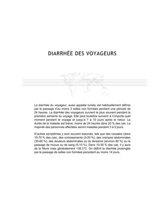DIARRHÉE DES VOYAGEURS




La diarrhée du voyageur, aussi appelée turista, est habituellement définie
par le passage d’au moins 3 selles non formées pendant une période de
24 heures. La diarrhée des voyageurs survient le plus souvent pendant la
première semaine du voyage. Elle peut toutefois survenir à n’importe quel
moment pendant le voyage et jusqu’à 7 à 10 jours après le retour. La
durée de la maladie est brève, moins de 24 heures dans 20 % des cas. La
majorité des personnes affectées seront malades pendant 3 à 5 jours.

D’autres symptômes y sont souvent associés, tels que des nausées (dans
10-70 % des cas), des vomissements (3-20 %), des crampes abdominales
(30-60 %), des douleurs abdominales ou du ténesme (environ 80 %) ou le
passage de mucus ou de sang (5-15 %). Dans 10-30 % des cas, il y aura
de la fièvre mais généralement <38.3°C. On définit la diarrhée prolongée
par le passage de selles non formées persistant au moins 14 jours.
 