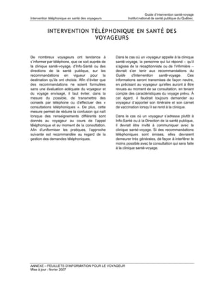 Guide d’intervention santé-voyage
Intervention téléphonique en santé des voyageurs            Institut national de santé publique du Québec



           INTERVENTION TÉLÉPHONIQUE EN SANTÉ DES
                         VOYAGEURS


De nombreux voyageurs ont tendance à                Dans le cas où un voyageur appelle à la clinique
s’informer par téléphone, que ce soit auprès de     santé-voyage, la personne qui lui répond – qu’il
la clinique santé-voyage, d’Info-Santé ou des       s’agisse de la réceptionniste ou de l’infirmière –
directions de la santé publique, sur les            devrait s’en tenir aux recommandations du
recommandations en vigueur pour la                  Guide     d’intervention     santé-voyage.      Ces
destination qu’ils ont choisie. Afin d’éviter que   informations seront transmises de façon neutre,
des recommandations ne soient formulées             en précisant au voyageur qu’elles auront à être
sans une évaluation adéquate du voyageur et         revues au moment de sa consultation, en tenant
du voyage envisagé, il faut éviter, dans la         compte des caractéristiques du voyage prévu. À
mesure du possible, de transmettre des              cet égard, il faudrait toujours demander au
conseils par téléphone ou d’effectuer des «         voyageur d’apporter son itinéraire et son carnet
consultations téléphoniques ». De plus, cette       de vaccination lorsqu’il se rend à la clinique.
mesure permet de réduire la confusion qui naît
lorsque des renseignements différents sont          Dans le cas où un voyageur s’adresse plutôt à
donnés au voyageur au cours de l’appel              Info-Santé ou à la Direction de la santé publique,
téléphonique et au moment de la consultation.       il devrait être invité à communiquer avec la
Afin d’uniformiser les pratiques, l’approche        clinique santé-voyage. Si des recommandations
suivante est recommandée au regard de la            téléphoniques sont émises, elles devraient
gestion des demandes téléphoniques.                 demeurer très générales, de façon à interférer le
                                                    moins possible avec la consultation qui sera faite
                                                    à la clinique santé-voyage.




ANNEXE – FEUILLETS D’INFORMATION POUR LE VOYAGEUR
Mise à jour : février 2007
 