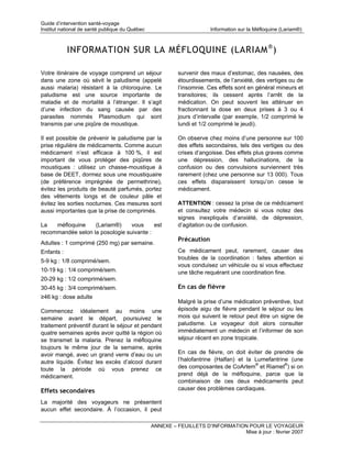 Guide d’intervention santé-voyage
Institut national de santé publique du Québec                          Information sur la Méfloquine (Lariam®)



            INFORMATION SUR LA MÉFLOQUINE (LARIAM ® )

Votre itinéraire de voyage comprend un séjour             survenir des maux d’estomac, des nausées, des
dans une zone où sévit le paludisme (appelé               étourdissements, de l’anxiété, des vertiges ou de
aussi malaria) résistant à la chloroquine. Le             l’insomnie. Ces effets sont en général mineurs et
paludisme est une source importante de                    transitoires; ils cessent après l’arrêt de la
maladie et de mortalité à l’étranger. Il s’agit           médication. On peut souvent les atténuer en
d’une infection du sang causée par des                    fractionnant la dose en deux prises à 3 ou 4
parasites nommés Plasmodium qui sont                      jours d’intervalle (par exemple, 1/2 comprimé le
transmis par une piqûre de moustique.                     lundi et 1/2 comprimé le jeudi).

Il est possible de prévenir le paludisme par la           On observe chez moins d’une personne sur 100
prise régulière de médicaments. Comme aucun               des effets secondaires, tels des vertiges ou des
médicament n’est efficace à 100 %, il est                 crises d’angoisse. Des effets plus graves comme
important de vous protéger des piqûres de                 une dépression, des hallucinations, de la
moustiques : utilisez un chasse-moustique à               confusion ou des convulsions surviennent très
base de DEET, dormez sous une moustiquaire                rarement (chez une personne sur 13 000). Tous
(de préférence imprégnée de permethrine),                 ces effets disparaissent lorsqu’on cesse le
évitez les produits de beauté parfumés, portez            médicament.
des vêtements longs et de couleur pâle et
évitez les sorties nocturnes. Ces mesures sont            ATTENTION : cessez la prise de ce médicament
aussi importantes que la prise de comprimés.              et consultez votre médecin si vous notez des
                                                          signes inexpliqués d’anxiété, de dépression,
La   méfloquine    (Lariam®)     vous     est             d’agitation ou de confusion.
recommandée selon la posologie suivante :
                                                          Précaution
Adultes : 1 comprimé (250 mg) par semaine.
Enfants :                                                 Ce médicament peut, rarement, causer des
                                                          troubles de la coordination : faites attention si
5-9 kg : 1/8 comprimé/sem.
                                                          vous conduisez un véhicule ou si vous effectuez
10-19 kg : 1/4 comprimé/sem.                              une tâche requérant une coordination fine.
20-29 kg : 1/2 comprimé/sem.
30-45 kg : 3/4 comprimé/sem.                              En cas de fièvre
≥46 kg : dose adulte
                                                          Malgré la prise d’une médication préventive, tout
Commencez idéalement au moins une                         épisode aigu de fièvre pendant le séjour ou les
semaine avant le départ, poursuivez le                    mois qui suivent le retour peut être un signe de
traitement préventif durant le séjour et pendant          paludisme. Le voyageur doit alors consulter
quatre semaines après avoir quitté la région où           immédiatement un médecin et l’informer de son
se transmet la malaria. Prenez la méfloquine              séjour récent en zone tropicale.
toujours le même jour de la semaine, après
avoir mangé, avec un grand verre d’eau ou un              En cas de fièvre, on doit éviter de prendre de
autre liquide. Évitez les excès d’alcool durant           l’halofantrine (Halfan) et la Lumefantrine (une
toute la période où vous prenez ce                        des composantes de CoArtem® et Riamet®) si on
médicament.                                               prend déjà de la méfloquine, parce que la
                                                          combinaison de ces deux médicaments peut
Effets secondaires                                        causer des problèmes cardiaques.

La majorité des voyageurs ne présentent
aucun effet secondaire. À l’occasion, il peut

                                                ANNEXE – FEUILLETS D’INFORMATION POUR LE VOYAGEUR
                                                                               Mise à jour : février 2007
 