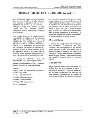 Guide d’intervention santé-voyage
Information sur la Chloroquine (Aralen®)                 Institut national de santé publique du Québec



         INFORMATION SUR LA CHLOROQUINE (ARALEN ® )

Votre itinéraire de voyage comprend un séjour     Les comprimés devraient être pris en même
dans une zone où sévit le paludisme (appelé       temps, toujours le même jour de la semaine, de
aussi malaria). Le paludisme est une source       préférence juste après un repas pour en faciliter
importante de maladie et de mortalité à           la digestion. On doit commencer la médication
l’étranger. Il s’agit d’une infection du sang     une semaine avant le départ et la poursuivre
causée      par    des    parasites   nommés      durant le séjour et jusqu’à quatre semaines
Plasmodium qui sont transmis par une piqûre       après le retour. La chloroquine est sécuritaire
de moustiques.                                    pour la femme enceinte et le nourrisson. Les
                                                  comprimés peuvent être écrasés et mélangés à
Il est possible de prévenir le paludisme par la   de la nourriture pour en faciliter la prise.
prise régulière de médicaments. Comme aucun
médicament n’est efficace à 100 %, il est         Effets secondaires
important de vous protéger des piqûres de
moustiques : utilisez un chasse-moustique à       La majorité des voyageurs ne présentent aucun
base de DEET, dormez sous une moustiquaire        effet secondaire. À l’occasion, des maux
(de préférence imprégnée de permethrine),         d’estomac, des démangeaisons et des troubles
évitez les produits de beauté parfumés, portez    visuels peuvent survenir. Ces effets sont en
des vêtements longs et de couleur pâle et         général mineurs et cesseront dès l’arrêt de la
évitez les sorties nocturnes. Ces mesures sont    médication. On peut les atténuer en fractionnant
aussi importantes que la prise de comprimés.      la dose en deux prises à 3 ou 4 jours d’intervalle
                                                  (par exemple, 1 comprimé le lundi et 1 comprimé
La   chloroquine   (Aralen®)     vous     est     le jeudi).
recommandée selon la posologie suivante :
Adultes : 2 comprimés de 250 mg (1 comprimé       En cas de fièvre
équivaut à 150 mg de base) par semaine.
                                                  Malgré la prise d’une médication préventive, tout
Enfants :                                         épisode aigu de fièvre pendant le séjour à
5 mg/kg (base) une fois/semaine (maximum 2        l’étranger ou les mois qui suivent le retour peut
co. de 150 mg base)                               être un signe de paludisme. Le voyageur doit
<10 kg : 1/4 comprimé/sem.                        alors consulter immédiatement un médecin et
                                                  l’informer de son séjour récent en zone tropicale.
10-19 kg : 1/2 comprimé/sem.
20-30 kg : 1 comprimé/sem.
31-45 kg : 1 1/2 comprimé/sem.
≥46 kg : dose adulte




ANNEXE – FEUILLETS D’INFORMATION POUR LE VOYAGEUR
Mise à jour : février 2007
 