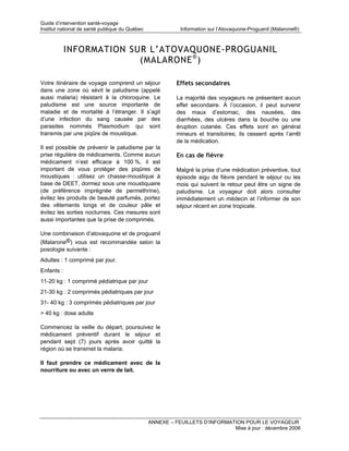 Guide d’intervention santé-voyage
Institut national de santé publique du Québec              Information sur l’Atovaquone-Proguanil (Malarone®)



            INFORMATION SUR L’ATOVAQUONE-PROGUANIL
                          (MALARONE ® )

Votre itinéraire de voyage comprend un séjour             Effets secondaires
dans une zone où sévit le paludisme (appelé
aussi malaria) résistant à la chloroquine. Le             La majorité des voyageurs ne présentent aucun
paludisme est une source importante de                    effet secondaire. À l’occasion, il peut survenir
maladie et de mortalité à l’étranger. Il s’agit           des maux d’estomac, des nausées, des
d’une infection du sang causée par des                    diarrhées, des ulcères dans la bouche ou une
parasites nommés Plasmodium qui sont                      éruption cutanée. Ces effets sont en général
transmis par une piqûre de moustique.                     mineurs et transitoires; ils cessent après l’arrêt
                                                          de la médication.
Il est possible de prévenir le paludisme par la
prise régulière de médicaments. Comme aucun               En cas de fièvre
médicament n’est efficace à 100 %, il est
important de vous protéger des piqûres de                 Malgré la prise d’une médication préventive, tout
moustiques : utilisez un chasse-moustique à               épisode aigu de fièvre pendant le séjour ou les
base de DEET, dormez sous une moustiquaire                mois qui suivent le retour peut être un signe de
(de préférence imprégnée de permethrine),                 paludisme. Le voyageur doit alors consulter
évitez les produits de beauté parfumés, portez            immédiatement un médecin et l’informer de son
des vêtements longs et de couleur pâle et                 séjour récent en zone tropicale.
évitez les sorties nocturnes. Ces mesures sont
aussi importantes que la prise de comprimés.

Une combinaison d’atovaquone et de proguanil
(Malarone®) vous est recommandée selon la
posologie suivante :
Adultes : 1 comprimé par jour.
Enfants :
11-20 kg : 1 comprimé pédiatrique par jour
21-30 kg : 2 comprimés pédiatriques par jour
31- 40 kg : 3 comprimés pédiatriques par jour
> 40 kg : dose adulte

Commencez la veille du départ, poursuivez le
médicament préventif durant le séjour et
pendant sept (7) jours après avoir quitté la
région où se transmet la malaria.

Il faut prendre ce médicament avec de la
nourriture ou avec un verre de lait.




                                                ANNEXE – FEUILLETS D’INFORMATION POUR LE VOYAGEUR
                                                                             Mise à jour : décembre 2006
 