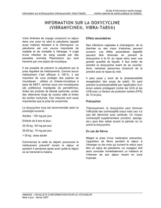 Guide d’intervention santé-voyage
Information sur la Doxycycline (Vibramycine®, Vibra-Tabs®)          Institut national de santé publique du Québec



                    INFORMATION SUR LA DOXYCYCLINE
                      (VIBRAMYCINE®, VIBRA-TABS®)

Votre itinéraire de voyage comprend un séjour                Effets secondaires
dans une zone où sévit le paludisme (appelé
aussi malaria) résistant à la chloroquine. Le                Des infections vaginales à champignon, de la
paludisme est une source importante de                       diarrhée ou des maux d’estomac peuvent
maladie et de mortalité à l’étranger. Il s’agit              survenir. Les effets secondaires digestifs
d’une infection du sang causée par des                       peuvent être diminués en prenant la
parasites nommés Plasmodium qui sont                         doxycycline à la fin du repas et/ou avec une
transmis par une piqûre de moustique.                        grande quantité de liquide. Il faut éviter de
                                                             prendre la doxycycline avant de se coucher.
Il est possible de prévenir le paludisme par la              Ainsi, certaines personnes choisiront de la
prise régulière de médicaments. Comme aucun                  prendre avec le repas du midi.
médicament n’est efficace à 100 %, il est
important de vous protéger des piqûres de                    Il peut aussi y avoir de la photosensibilité
moustiques : utilisez un chasse-moustique à                  (exagération des coups de soleil). On peut
base de DEET, dormez sous une moustiquaire                   prévenir la photosensibilité par l’application d’un
(de préférence imprégnée de perméthrine),                    écran solaire protégeant contre les UVA et les
évitez les produits de beauté parfumés, portez               UVB avec un facteur de protection solaire (FPS)
des vêtements longs de couleur pâle et évitez                de 15 et plus.
les sorties nocturnes. Ces mesures sont aussi
importantes que la prise de comprimés.                       Précaution

La doxycycline vous est recommandée selon la                 Théoriquement, la doxycycline peut diminuer
posologie suivante :                                         l’efficacité des contraceptifs oraux mais ceci n’a
Adultes : 100 mg par jour                                    pas été démontré avec certitude. Un moyen
                                                             contraceptif supplémentaire (condom, éponge,
Enfants de 8 ans et plus :                                   etc.) peut être utilisé durant la période où on
25-35 kg : 50 mg par jour                                    prend la doxycycline.

36-50 kg : 75 mg par jour                                    En cas de fièvre
> 50 kg : dose adulte
                                                             Malgré la prise d’une médication préventive,
Commencez la veille du départ, poursuivez le                 l’apparition de fièvre pendant le séjour à
médicament préventif durant le séjour et                     l’étranger ou les mois qui suivent le retour peut
pendant 4 semaines après avoir quitté la région              être un signe de paludisme. Le voyageur doit
où se transmet la malaria.                                   alors consulter immédiatement un médecin et
                                                             l’informer de son séjour récent en zone
                                                             tropicale.




ANNEXE – FEUILLETS D’INFORMATION POUR LE VOYAGEUR
Mise à jour : février 2007
 