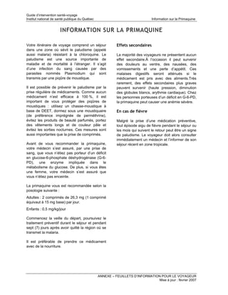 Guide d’intervention santé-voyage
Institut national de santé publique du Québec                                  Information sur la Primaquine


                      INFORMATION SUR LA PRIMAQUINE

Votre itinéraire de voyage comprend un séjour             Effets secondaires
dans une zone où sévit le paludisme (appelé
aussi malaria) résistant à la chloroquine. Le             La majorité des voyageurs ne présentent aucun
paludisme est une source importante de                    effet secondaire.À l’occasion il peut survenir
maladie et de mortalité à l’étranger. Il s’agit           des douleurs au ventre, des nausées, des
d’une infection du sang causée par des                    vomissements et une perte d’appétit. Ces
parasites nommés Plasmodium qui sont                      malaises digestifs seront atténués si le
transmis par une piqûre de moustique.                     médicament est pris avec des aliments.Très
                                                          rarement, des effets secondaires plus graves
Il est possible de prévenir le paludisme par la           peuvent survenir (haute pression, diminution
prise régulière de médicaments. Comme aucun               des globules blancs, arythmie cardiaque). Chez
médicament n’est efficace à 100 %, il est                 les personnes porteuses d’un déficit en G-6-PD,
important de vous protéger des piqûres de                 la primaquine peut causer une anémie sévère.
moustiques : utilisez un chasse-moustique à
base de DEET, dormez sous une moustiquaire                En cas de fièvre
(de préférence imprégnée de perméthrine),
évitez les produits de beauté parfumés, portez            Malgré la prise d’une médication préventive,
des vêtements longs et de couleur pâle et                 tout épisode aigu de fièvre pendant le séjour ou
évitez les sorties nocturnes. Ces mesures sont            les mois qui suivent le retour peut être un signe
aussi importantes que la prise de comprimés.              de paludisme. Le voyageur doit alors consulter
                                                          immédiatement un médecin et l’informer de son
Avant de vous recommander la primaquine,                  séjour récent en zone tropicale.
votre médecin s’est assuré, par une prise de
sang, que vous n’étiez pas porteur d’un déficit
en glucose-6-phosphate déshydrogénase (G-6-
PD), une enzyme impliquée dans le
métabolisme du glucose. De plus, si vous êtes
une femme, votre médecin s’est assuré que
vous n’étiez pas enceinte.

La primaquine vous est recommandée selon la
posologie suivante :
Adultes : 2 comprimés de 26,3 mg (1 comprimé
équivaut à 15 mg base) par jour.
Enfants : 0,5 mg/kg/jour

Commencez la veille du départ, poursuivez le
traitement préventif durant le séjour et pendant
sept (7) jours après avoir quitté la région où se
transmet la malaria.

Il est préférable de prendre ce médicament
avec de la nourriture.




                                                ANNEXE – FEUILLETS D’INFORMATION POUR LE VOYAGEUR
                                                                               Mise à jour : février 2007
 