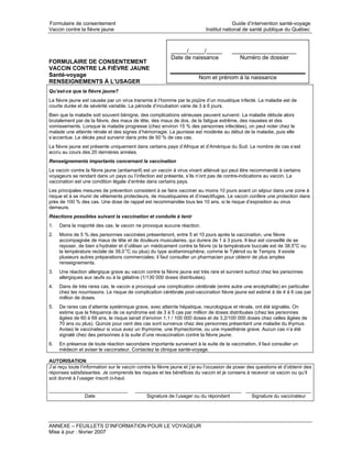 Formulaire de consentement                                                               Guide d’intervention santé-voyage
Vaccin contre la fièvre jaune                                               Institut national de santé publique du Québec



                                                           _____/_____/_____             ____________________
                                                           Date de naissance               Numéro de dossier
FORMULAIRE DE CONSENTEMENT
VACCIN CONTRE LA FIÈVRE JAUNE
Santé-voyage                                                             Nom et prénom à la naissance
RENSEIGNEMENTS À L’USAGER
Qu’est-ce que la fièvre jaune?
La fièvre jaune est causée par un virus transmis à l’homme par la piqûre d’un moustique infecté. La maladie est de
courte durée et de sévérité variable. La période d’incubation varie de 3 à 6 jours.
Bien que la maladie soit souvent bénigne, des complications sérieuses peuvent survenir. La maladie débute alors
brutalement par de la fièvre, des maux de tête, des maux de dos, de la fatigue extrême, des nausées et des
vomissements. Lorsque la maladie progresse (chez environ 15 % des personnes infectées), on peut noter chez le
malade une atteinte rénale et des signes d’hémorragie. La jaunisse est modérée au début de la maladie, puis elle
s’accentue. Le décès peut survenir dans près de 50 % de ces cas.
La fièvre jaune est présente uniquement dans certains pays d’Afrique et d’Amérique du Sud. Le nombre de cas s’est
accru au cours des 20 dernières années.
Renseignements importants concernant la vaccination
Le vaccin contre la fièvre jaune (antiamaril) est un vaccin à virus vivant atténué qui peut être recommandé à certains
voyageurs se rendant dans un pays ou l’infection est présente, s’ils n’ont pas de contre-indications au vaccin. La
vaccination est une condition légale d’entrée dans certains pays.
Les principales mesures de prévention consistent à se faire vacciner au moins 10 jours avant un séjour dans une zone à
risque et à se munir de vêtements protecteurs, de moustiquaires et d’insectifuges. Le vaccin confère une protection dans
près de 100 % des cas. Une dose de rappel est recommandée tous les 10 ans, si le risque d’exposition au virus
demeure.
Réactions possibles suivant la vaccination et conduite à tenir
1.   Dans la majorité des cas, le vaccin ne provoque aucune réaction.
2.   Moins de 5 % des personnes vaccinées présenteront, entre 5 et 10 jours après la vaccination, une fièvre
     accompagnée de maux de tête et de douleurs musculaires, qui durera de 1 à 3 jours. Il leur est conseillé de se
     reposer, de bien s’hydrater et d’utiliser un médicament contre la fièvre (si la température buccale est de 38,5oC ou
     la température rectale de 39,0 oC ou plus) du type acétaminophène, comme le Tylénol ou le Tempra. Il existe
     plusieurs autres préparations commerciales; il faut consulter un pharmacien pour obtenir de plus amples
     renseignements.
3.   Une réaction allergique grave au vaccin contre la fièvre jaune est très rare et survient surtout chez les personnes
     allergiques aux œufs ou à la gélatine (1/130 000 doses distribuées).
4.   Dans de très rares cas, le vaccin a provoqué une complication cérébrale (entre autre une encéphalite) en particulier
     chez les nourrissons. Le risque de complication cérébrale post-vaccination fièvre jaune est estimé à de 4 à 6 cas par
     million de doses.
5.   De rares cas d’atteinte systémique grave, avec atteinte hépatique, neurologique et rénale, ont été signalés. On
     estime que la fréquence de ce syndrome est de 3 à 5 cas par million de doses distribuées (chez les personnes
     âgées de 60 à 69 ans, le risque serait d’environ 1,1 / 100 000 doses et de 3,2/100 000 doses chez celles âgées de
     70 ans ou plus). Quinze pour cent des cas sont survenus chez des personnes présentant une maladie du thymus.
     Avisez le vaccinateur si vous avez un thymome, une thymectomie, ou une myasthénie grave. Aucun cas n’a été
     signalé chez des personnes à la suite d’une revaccination contre la fièvre jaune.
6.   En présence de toute réaction secondaire importante survenant à la suite de la vaccination, il faut consulter un
     médecin et aviser le vaccinateur. Contactez la clinique santé-voyage.

AUTORISATION
J’ai reçu toute l’information sur le vaccin contre la fièvre jaune et j’ai eu l’occasion de poser des questions et d’obtenir des
réponses satisfaisantes. Je comprends les risques et les bénéfices du vaccin et je consens à recevoir ce vaccin ou qu’il
soit donné à l’usager inscrit ci-haut.

_____________________________             _______________________________________ ________________________
             Date                             Signature de l’usager ou du répondant Signature du vaccinateur




ANNEXE – FEUILLETS D’INFORMATION POUR LE VOYAGEUR
Mise à jour : février 2007
 