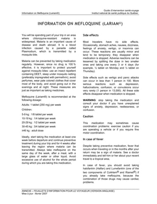 Guide d’intervention santé-voyage
Information on Mefloquine (Lariam©)                         Institut national de santé publique du Québec



              INFORMATION ON MEFLOQUINE (LARIAM © )

You will be spending part of your trip in an area    Side effects
where     chloroquine-resistant     malaria     is
widespread. Malaria is an important cause of         Most travelers have no side effects.
disease and death abroad. It is a blood              Occasionally, stomach aches, nausea, dizziness,
infection caused by a parasite called                feelings of anxiety, vertigo, or insomnia can
Plasmodium, which is transmitted by a                occur. These reactions are usually minor and
mosquito bite.                                       tend to be temporary; they disappear when
                                                     medication is stopped. Adverse reactions can be
Malaria can be prevented by taking medication        lessened by splitting the dose in two smaller
regularly. However, since no drug is 100 %           ones and taking one every 3 or 4 days (for
effective, it is important to protect yourself       example, ½ tablet on Monday and ½ tablet on
against mosquito bites: use an insect repellent      Thursday).
containing DEET, sleep under mosquito netting
(preferably impregnated with permethrin), avoid      Side effects such as vertigo and panic attacks
perfumes, wear pale colored clothes that cover       can occur in less than 1 person in 100. More
most of the body, and avoid going out in the         serious     reactions  such    as    depression,
evenings and at night. These measures are            hallucinations, confusion, or convulsions occur
just as important as taking medicines.               very rarely (1 person in 13,000). All these side
                                                     effects disappear when medication is stopped.
Mefloquine (Lariam®) is recommended at the
following dosage:                                    WARNING: stop taking the medication and
                                                     consult your doctor if you have unexplained
Adults: 1 tablet (250 mg) per week
                                                     signs of anxiety, depression, restlessness, or
Children:                                            confusion.
5-9 kg : 1/8 tablet per week
                                                     Caution
10-19 kg : 1/4 tablet per week
20-29 kg : 1/2 tablet per week                       This medication may sometimes cause
30-45 kg : 3/4 tablet per week                       coordination problems: exercise caution if you
≥46 kg : adult dose                                  are operating a vehicle or if you require fine
                                                     motor coordination.
Ideally, start taking the medication at least one
week before departure and continue preventive        In case of fever
treatment during your trip and for 4 weeks after
leaving the region where malaria can be              Despite taking preventive medication, fever that
transmitted. Always take mefloquine on the           occurs when traveling or in the months after your
same day of the week, after a meal, with a           return may be a sign of malaria. See a doctor
large glass of water or other liquid. Avoid          immediately and tell him or her about your recent
excessive use of alcohol for the whole period        travel to a tropical area.
during which you are taking this medication.
                                                     In case of fever, you should avoid taking
                                                     halofantrin (Halfan) and Lumefantrin (one of the
                                                     two components of CoArtem® and Riamet®) if
                                                     you already take mefloquine, because the
                                                     combination of those drugs may cause cardiac
                                                     problems.


ANNEXE – FEUILLETS D’INFORMATION POUR LE VOYAGEUR (VERSION ANGLAISE)
Mise à jour : février 2007
 
