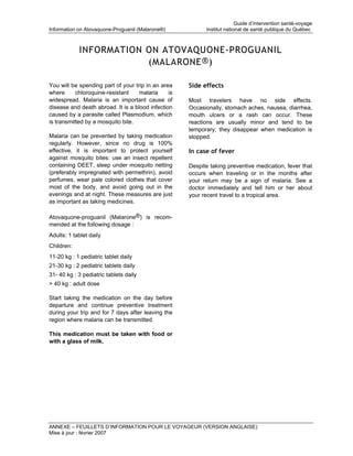Guide d’intervention santé-voyage
Information on Atovaquone-Proguanil (Malarone®)            Institut national de santé publique du Québec



            INFORMATION ON ATOVAQUONE-PROGUANIL
                        (MALARONE ® )

You will be spending part of your trip in an area    Side effects
where      chloroquine-resistant    malaria     is
widespread. Malaria is an important cause of         Most travelers have no side effects.
disease and death abroad. It is a blood infection    Occasionally, stomach aches, nausea, diarrhea,
caused by a parasite called Plasmodium, which        mouth ulcers or a rash can occur. These
is transmitted by a mosquito bite.                   reactions are usually minor and tend to be
                                                     temporary; they disappear when medication is
Malaria can be prevented by taking medication        stopped.
regularly. However, since no drug is 100%
effective, it is important to protect yourself       In case of fever
against mosquito bites: use an insect repellent
containing DEET, sleep under mosquito netting        Despite taking preventive medication, fever that
(preferably impregnated with permethrin), avoid      occurs when traveling or in the months after
perfumes, wear pale colored clothes that cover       your return may be a sign of malaria. See a
most of the body, and avoid going out in the         doctor immediately and tell him or her about
evenings and at night. These measures are just       your recent travel to a tropical area.
as important as taking medicines.

Atovaquone-proguanil (Malarone®) is recom-
mended at the following dosage :
Adults: 1 tablet daily
Children:
11-20 kg : 1 pediatric tablet daily
21-30 kg : 2 pediatric tablets daily
31- 40 kg : 3 pediatric tablets daily
> 40 kg : adult dose

Start taking the medication on the day before
departure and continue preventive treatment
during your trip and for 7 days after leaving the
region where malaria can be transmitted.

This medication must be taken with food or
with a glass of milk.




ANNEXE – FEUILLETS D’INFORMATION POUR LE VOYAGEUR (VERSION ANGLAISE)
Mise à jour : février 2007
 