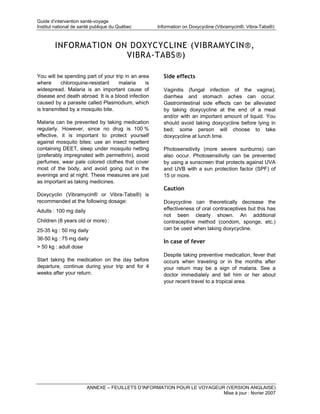 Guide d’intervention santé-voyage
Institut national de santé publique du Québec        Information on Doxycycline (Vibramycin®, Vibra-Tabs®)



        INFORMATION ON DOXYCYCLINE (VIBRAMYCIN®,
                      VIBRA-TABS®)

You will be spending part of your trip in an area      Side effects
where      chloroquine-resistant    malaria     is
widespread. Malaria is an important cause of           Vaginitis (fungal infection of the vagina),
disease and death abroad. It is a blood infection      diarrhea and stomach aches can occur.
caused by a parasite called Plasmodium, which          Gastrointestinal side effects can be alleviated
is transmitted by a mosquito bite.                     by taking doxycycline at the end of a meal
                                                       and/or with an important amount of liquid. You
Malaria can be prevented by taking medication          should avoid taking doxycycline before lying in
regularly. However, since no drug is 100 %             bed; some person will choose to take
effective, it is important to protect yourself         doxycycline at lunch time.
against mosquito bites: use an insect repellent
containing DEET, sleep under mosquito netting          Photosensitivity (more severe sunburns) can
(preferably impregnated with permethrin), avoid        also occur. Photosensitivity can be prevented
perfumes, wear pale colored clothes that cover         by using a sunscreen that protects against UVA
most of the body, and avoid going out in the           and UVB with a sun protection factor (SPF) of
evenings and at night. These measures are just         15 or more.
as important as taking medicines.
                                                       Caution
Doxycyclin (Vibramycin® or Vibra-Tabs®) is
recommended at the following dosage:                   Doxycycline can theoretically decrease the
Adults : 100 mg daily                                  effectiveness of oral contraceptives but this has
                                                       not been clearly shown. An additional
Children (8 years old or more) :                       contraceptive method (condom, sponge, etc.)
25-35 kg : 50 mg daily                                 can be used when taking doxycycline.
36-50 kg : 75 mg daily
                                                       In case of fever
> 50 kg : adult dose
                                                       Despite taking preventive medication, fever that
Start taking the medication on the day before          occurs when traveling or in the months after
departure, continue during your trip and for 4         your return may be a sign of malaria. See a
weeks after your return.                               doctor immediately and tell him or her about
                                                       your recent travel to a tropical area.




                        ANNEXE – FEUILLETS D’INFORMATION POUR LE VOYAGEUR (VERSION ANGLAISE)
                                                                         Mise à jour : février 2007
 