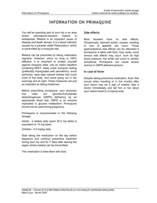 Guide d’intervention santé-voyage
Information on Primaquine                                   Institut national de santé publique du Québec



                            INFORMATION ON PRIMAQUINE

You will be spending part of your trip in an area    Side effects
where      chloroquine-resistant    malaria     is
widespread. Malaria is an important cause of         Most travelers have no side effects.
disease and death abroad. It is a blood infection    Occasionally, stomach aches, nausea, vomiting
caused by a parasite called Plasmodium, which        or loss of appetite can occur. Those
is transmitted by a mosquito bite.                   gastrointestinal side effects can be alleviated if
                                                     primaquine is taken with food. Very rarely, more
Malaria can be prevented by taking medication        serious side effects may occur, such as high
regularly. However, since no drug is 100%            blood pressure, low white cell count or cardiac
effective, it is important to protect yourself       arrhythmia. Primaquine can cause severe
against mosquito bites: use an insect repellent      anemia in G6PD-deficient persons
containing DEET, sleep under mosquito netting
(preferably impregnated with permethrin), avoid      In case of fever
perfumes, wear pale colored clothes that cover
most of the body, and avoid going out in the         Despite taking preventive medication, fever that
evenings and at night. These measures are just       occurs when traveling or in the months after
as important as taking medicines.                    your return may be a sign of malaria. See a
                                                     doctor immediately and tell him or her about
Before prescribing primaquine, your physician        your recent travel to a tropical area.
has      ruled    out     glucose-6-phosphate
deshydrogenase (G6PD) deficiency by an
appropriate blood test. G6PD is an enzyme
implicated in glucose metabolism. Primaquine
should not be used during pregnancy.

Primaquine is recommended in the following
dosage:
Adults : 2 tablets daily (each 26.3 mg tablet is
equivalent to 15 mg base)
Children : 0.5 mg/kg daily

Start taking the medication on the day before
departure and continue preventive treatment
during your trip and for 7 days after leaving the
region where malaria can be transmitted.

This medication is best taken with food.




ANNEXE – FEUILLETS D’INFORMATION POUR LE VOYAGEUR (VERSION ANGLAISE)
Mise à jour : février 2007
 