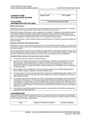 Guide d’intervention santé-voyage
Institut national de santé publique du Québec                                       Consent form for yellow fever vaccine



                                                      _____/_____/_____ ____________________
CONSENT FORM                                          Date of birth           File number
YELLOW FEVER VACCINE

Travel health                                                      First and last names at birth
INFORMATION FOR THE USER
What is yellow fever?
Yellow fever is caused by a virus that spreads to humans through the bite of an infected mosquito. The disease is
of short duration and varying severity. The incubation period varies from 3 to 6 days.
Although the disease is often benign, serious complications can develop. The disease is characterised by sudden
onset of fever, headache, backache, extreme fatigue, nausea and vomiting. When the disease progresses (in
about 15 % of infected individuals), kidney failure and haemorrhagic symptoms may occur. Jaundice is moderate
early in the disease and is intensified later. Death occurs in almost 50 % of these cases.
Yellow fever exists only in certain countries of Africa and South America. The number of cases has increased over
the past 20 years.
Important information concerning vaccination
Yellow fever vaccine is a live attenuated vaccine that can be recommended to people travelling to a country where
the infection is present, if there are no contraindications to the vaccine. Vaccination is a legal requirement for entry
into certain countries.
The principal prevention measures consist in getting vaccinated at least 10 days before travelling to a region at risk
and bringing protective clothing, bed nets and mosquito repellent. The vaccine provides protection in almost 100 %
of cases. A booster dose is recommended every 10 years, if the risk of exposure to the virus still exists.
Possible adverse reactions to the vaccine and course of action
1.   In most cases, the vaccine causes no adverse reactions.
2.   Less than 5 % of people who receive the vaccine develop fever, headaches and muscle pain 5 to 10 days
     after vaccination. These symptoms last 1 to 3 days. It is advised to rest, drink plenty of fluids and take
     acetaminophen-type fever medication such as Tylenol or Tempra (if oral temperature is 38.5oC or rectal
     temperature is 39.0 oC or higher). Several other commercial preparations are available. Consult a pharmacist
     for more information.
3.   Serious allergic reaction to yellow fever vaccine is extremely rare and occurs mostly among people with a
     history of allergy to eggs or to gelatine (1/130 000 distributed doses).
4.   In very rare cases, the vaccine can provoke cerebral complications (encephalitis) especially in newborns. The
     risk of developing cerebral complications after receiving yellow fever vaccine is estimated at 4 to 6 cases per
     million people vaccinated.
5.   In rare cases, serious systemic damage, such as liver, neurological or kidney damage, have been reported. It
     is estimated that this occurs in 3 to 5 cases per million doses distributed (in people 60 to 69 year-old, the risk
     is estimated at 1.1/100 000 doses, and at 3.2/100 000 doses in those 70 years and older). Fifteen per cent of
     cases happened in patients with a disease of the thymus. Please tell the vaccinator if you have a thymoma, a
     thymectomy or myasthenia gravis. No case has been reported among individuals receiving a booster dose of
     yellow fever vaccine.
6.   If any significant side effects develop following vaccination, consult a doctor and notify the vaccinating nurse
     or physician at the travel health clinic.

AUTHORISATION
I have received the information on yellow fever vaccine. I have had the chance to ask questions and have gotten
satisfactory answers to them. I understand the risks and benefits of the vaccine and I agree to receive this vaccine
or that it be given to the person named above.

_______________________                 ________________________________               _____________________
            Date                          Signature of the patient or guardian             Vaccinator’s signature




                          ANNEXE – FEUILLETS D’INFORMATION POUR LE VOYAGEUR (VERSION ANGLAISE)
                                                                           Mise à jour : février 2007
 