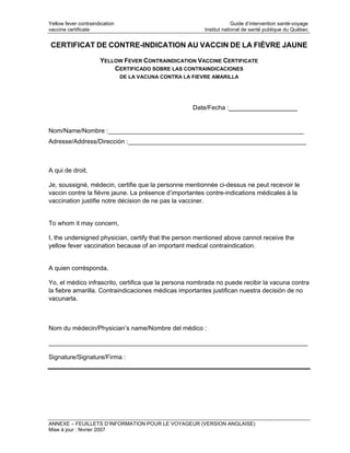 Yellow fever contraindication                                           Guide d’intervention santé-voyage
vaccine certificate                                        Institut national de santé publique du Québec


CERTIFICAT DE CONTRE-INDICATION AU VACCIN DE LA FIÈVRE JAUNE

                      YELLOW FEVER CONTRAINDICATION VACCINE CERTIFICATE
                          CERTIFICADO SOBRE LAS CONTRAINDICACIONES
                                DE LA VACUNA CONTRA LA FIEVRE AMARILLA




                                                       Date/Fecha :__________________


Nom/Name/Nombre :________________________________________________________
Adresse/Address/Dirección :___________________________________________________



A qui de droit,

Je, soussigné, médecin, certifie que la personne mentionnée ci-dessus ne peut recevoir le
vaccin contre la fièvre jaune. La présence d’importantes contre-indications médicales à la
vaccination justifie notre décision de ne pas la vacciner.


To whom it may concern,

I, the undersigned physician, certify that the person mentioned above cannot receive the
yellow fever vaccination because of an important medical contraindication.


A quien corrésponda,

Yo, el médico infrascrito, certifica que la persona nombrada no puede recibir la vacuna contra
la fiebre amarilla. Contraindicaciones médicas importantes justifican nuestra decisión de no
vacunarla.



Nom du médecin/Physician’s name/Nombre del médico :

__________________________________________________________________________

Signature/Signature/Firma :




ANNEXE – FEUILLETS D’INFORMATION POUR LE VOYAGEUR (VERSION ANGLAISE)
Mise à jour : février 2007
 