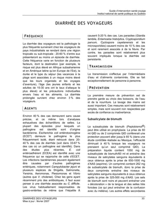 Guide d’intervention santé-voyage
                                                             Institut national de santé publique du Québec



                            DIARRHÉE DES VOYAGEURS

 FRÉQUENCE                                           causent 5-20 % des cas. Les parasites (Giardia
                                                     lamblia, Entamoeba histolytica, Cryptosporidium
La diarrhée des voyageurs est la pathologie la       parvum, Cyclospora cayetanensis et les
plus fréquente survenant chez les voyageurs de       microsporidies) causent moins de 10 % des cas
pays industrialisés se rendant dans une région       et sont rarement associés à de la fièvre. Par
tropicale ou sub-tropicale : 20-60 % d’entre eux     contre, les parasites sont relativement plus
présenteront au moins un épisode de diarrhée.        souvent impliqués lorsque la diarrhée est
Cette fréquence varie en fonction de plusieurs       persistante.
facteurs, dont la destination (par exemple, le
risque est plus élevé en Afrique subsaharienne        TRANSMISSION
et en Amérique latine qu’en Europe de l’Est), la
durée et le type du séjour (les vacances à la        La transmission s’effectue par l’intermédiaire
plage sont associées à un risque moins élevé         d’eau et d’aliments contaminés. Elle se fait
que les tours organisés et les voyages               exceptionnellement de personne à personne.
d’aventure), l’âge (les jeunes enfants et les
adultes de 15-30 ans ont le taux d’attaque le         PRÉVENTION
plus élevé) et les précautions individuelles
envers l’eau et les aliments. La diarrhée            La première mesure de prévention est de
prolongée survient chez environ 3 % des              prendre garde au choix des boissons, de l’eau
voyageurs.                                           et de la nourriture. Le lavage des mains est
                                                     aussi important. Ces mesures sont relativement
 AGENTS                                              simples, mais sont souvent non respectées par
                                                     excès de confiance ou inadvertance.
Environ 40 % des cas demeurent sans cause
précise, et ce même lors d’analyses                  Subsalicylate de bismuth
exhaustives des échantillons de selles. La
plupart des épisodes pour lesquels un                Le subsalicylate de bismuth (Peptobismol®)
pathogène      est    identifié   sont  d’origine    peut être utilisé en prophylaxie. La prise de 60
bactérienne. Escherichia coli entérotoxinogène       ml QID ou de 2 comprimés QID confèrerait une
(ECET) demeure le pathogène le plus                  protection pouvant aller jusqu’à 65 % (dans une
fréquemment isolé, étant retrouvé dans 20-           étude contrôlée réalisée au Mexique, l’efficacité
40 % des cas de diarrhée (soit dans 33-67 %          diminuait à 40 % lorsque les voyageurs ne
des cas où un pathogène est identifié). Dans         prenaient qu’un seul comprimé QID). La
des     études     plus     récentes,  E.     coli   préparation liquide contient 1050 mg de
entéroadhérent (ECEA) est identifié avec une         subsalicylate de bismuth/60 ml et entraîne des
fréquence qui se rapproche de celle d’ECET.          niveaux de salicylates sanguins équivalents à
Les infections bactériennes peuvent également        ceux obtenus après la prise de 650-1000 mg
être causées par d’autres pathogènes                 d’AAS (aspirine). Un comprimé contient 262 mg
entériques, notamment Campylobacter jejuni et        de subsalicylate de bismuth, donc la prise de
plusieurs espèces de Shigella, Salmonella,           deux comprimés entraîne des niveaux de
Yersinia, Aeromonas, Plesiomonas et Vibrio           salicylates sanguins équivalents à ceux obtenus
(autres que V. cholerae). Chez les gens ayant        après la prise de 325-500 mg d’AAS. Les sels
récemment pris des antibiotiques, il faut aussi      de bismuth sont noirs et peuvent entraîner une
penser à une diarrhée associée au C. difficile.      « décoloration » de la langue et des selles très
Les virus habituellement responsables de             foncées (ce qui peut entraîner de la confusion
gastro-entérites de même que l’hépatite À            avec du méléna). Les autres effets secondaires

DIARRHÉE DES VOYAGEURS                                                                                 33
Mise à jour : février 2007
 
