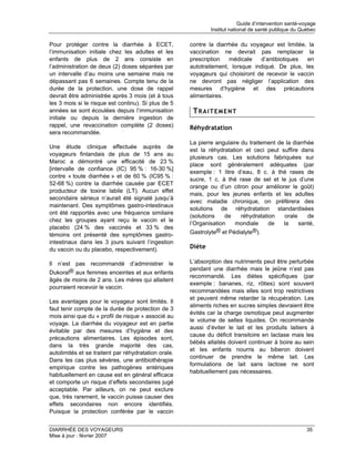 Guide d’intervention santé-voyage
                                                              Institut national de santé publique du Québec

Pour protéger contre la diarrhée à ECET,              contre la diarrhée du voyageur est limitée, la
l’immunisation initiale chez les adultes et les       vaccination ne devrait pas remplacer la
enfants de plus de 2 ans consiste en                  prescription   médicale    d’antibiotiques en
l’administration de deux (2) doses séparées par       autotraitement, lorsque indiqué. De plus, les
un intervalle d’au moins une semaine mais ne          voyageurs qui choisiront de recevoir le vaccin
dépassant pas 6 semaines. Compte tenu de la           ne devront pas négliger l’application des
durée de la protection, une dose de rappel            mesures d’hygiène et des précautions
devrait être administrée après 3 mois (et à tous      alimentaires.
les 3 mois si le risque est continu). Si plus de 5
années se sont écoulées depuis l’immunisation          TRAITEMENT
initiale ou depuis la dernière ingestion de
rappel, une revaccination complète (2 doses)          Réhydratation
sera recommandée.
                                                      La pierre angulaire du traitement de la diarrhée
Une étude clinique effectuée auprès de
                                                      est la réhydratation et ceci peut suffire dans
voyageurs finlandais de plus de 15 ans au
                                                      plusieurs cas. Les solutions fabriquées sur
Maroc a démontré une efficacité de 23 %
                                                      place sont généralement adéquates (par
[intervalle de confiance (IC) 95 % : 16-30 %]
                                                      exemple : 1 litre d’eau, 8 c. à thé rases de
contre « toute diarrhée » et de 60 % (IC95 % :
                                                      sucre, 1 c. à thé rase de sel et le jus d’une
52-68 %) contre la diarrhée causée par ECET
                                                      orange ou d’un citron pour améliorer le goût)
producteur de toxine labile (LT). Aucun effet
                                                      mais, pour les jeunes enfants et les adultes
secondaire sérieux n’aurait été signalé jusqu’à
                                                      avec maladie chronique, on préfèrera des
maintenant. Des symptômes gastro-intestinaux
                                                      solutions de réhydratation standardisées
ont été rapportés avec une fréquence similaire
                                                      (solutions    de    réhydratation   orale     de
chez les groupes ayant reçu le vaccin et le
                                                      l’Organisation   mondiale      de   la    santé,
placebo (24 % des vaccinés et 33 % des
témoins ont présenté des symptômes gastro-            Gastrolyte® et Pédialyte®).
intestinaux dans les 3 jours suivant l’ingestion
du vaccin ou du placebo, respectivement).             Diète

Il n’est pas recommandé d’administrer le              L’absorption des nutriments peut être perturbée
                                                      pendant une diarrhée mais le jeûne n’est pas
Dukoral® aux femmes enceintes et aux enfants
                                                      recommandé. Les diètes spécifiques (par
âgés de moins de 2 ans. Les mères qui allaitent
                                                      exemple : bananes, riz, rôties) sont souvent
pourraient recevoir le vaccin.
                                                      recommandées mais elles sont trop restrictives
                                                      et peuvent même retarder la récupération. Les
Les avantages pour le voyageur sont limités. Il
                                                      aliments riches en sucres simples devraient être
faut tenir compte de la durée de protection de 3
                                                      évités car la charge osmotique peut augmenter
mois ainsi que du « profil de risque » associé au
                                                      le volume de selles liquides. On recommande
voyage. La diarrhée du voyageur est en partie
                                                      aussi d’éviter le lait et les produits laitiers à
évitable par des mesures d’hygiène et des
                                                      cause du déficit transitoire en lactase mais les
précautions alimentaires. Les épisodes sont,
                                                      bébés allaités doivent continuer à boire au sein
dans la très grande majorité des cas,
                                                      et les enfants nourris au biberon doivent
autolimités et se traitent par réhydratation orale.
                                                      continuer de prendre le même lait. Les
Dans les cas plus sévères, une antibiothérapie
                                                      formulations de lait sans lactose ne sont
empirique contre les pathogènes entériques
                                                      habituellement pas nécessaires.
habituellement en cause est en général efficace
et comporte un risque d’effets secondaires jugé
acceptable. Par ailleurs, on ne peut exclure
que, très rarement, le vaccin puisse causer des
effets secondaires non encore identifiés.
Puisque la protection conférée par le vaccin


DIARRHÉE DES VOYAGEURS                                                                                  35
Mise à jour : février 2007
 