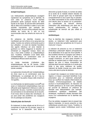 Guide d’intervention santé-voyage
Institut national de santé publique du Québec

Antipéristaltiques                                     démontré qu’après 8 doses, le nombre de selles
                                                       et la durée de la maladie étaient réduites de
Les médicaments antipéristaltiques soulagent           50 % dans le groupe ayant reçu le traitement
rapidement les symptômes de la diarrhée. Ils           comparativement à ceux ayant reçu le placebo.
sont utiles en présence d’une diarrhée                 Les effets secondaires et les contre-indications
persistante après quelques heures de diète             sont décrits dans la section sur la prévention.
liquide et de repos. Ils peuvent être administrés      Le     subsalicylate  de     bismuth    diminue
dès le début de la diarrhée si celle-ci nuit à des     l’absorption des antibiotiques pris dans les 6
activités importantes (par exemple des                 heures subséquentes. En pratique, le
déplacements). Ils sont contre-indiqués chez les       subsalicylate de bismuth est peu utilisé en
enfants de moins de 2 ans et non                       traitement.
recommandés chez les enfants de moins de 12
ans.                                                   Antibiotiques

En présence de diarrhée invasive se                    Pour la diarrhée des voyageurs modérée à
manifestant par de la fièvre et du sang dans les       sévère, un traitement initié rapidement peut
selles, il existe une certaine controverse quant à     réduire la durée des symptômes de 3-4 jours à
leur utilisation : on craint de retarder l’excrétion   moins de 1-2 jours.
des agents infectieux (et ainsi retarder la
guérison) ou même d’aggraver la situation en           La décision de prescrire ou non un traitement
entraînant un mégacôlon toxique. Dans ces              antibiotique présomptif dépend principalement
cas, il faut éviter d’utiliser un antipéristaltique    de la destination et du type de circuit planifié. Il
seul. Toutefois, l’utilisation d’une faible dose       faut toutefois informer le voyageur que même si
d’antipéristaltique en combinaison avec un             le risque est plus élevé dans le cadre d’un
antibiotique efficace serait sécuritaire.              voyage d’aventure, on peut aussi acquérir la
                                                       diarrhée en résidant dans un hôtel luxueux. Les
La    durée      maximale   d’utilisation  des         régions les plus à risque d’acquisition de
antipéristaltiques est de 48 heures. L’effet           diarrhée étant souvent associés à un accès plus
secondaire le plus fréquent est la constipation        limité à des soins médicaux de qualité,
(durée variable).                                      l’élément de facilité d’accès aux soins devient
                                                       moins utile dans la prise de décision.
Le lopéramide (Imodium®) est l’antipéristaltique
de choix (seul ou en combinaison avec les              La plupart des voyageurs se rendant dans des
antibiotiques). La posologie est de 4 mg au            régions « à risque » pourraient bénéficier d’une
début puis 2 mg après chaque selle (maximum            prescription pour un traitement présomptif.
16 mg/24h).                                            Ceux qui souffrent de maladie inflammatoire de
                                                       l’intestin, d’immunosuppression, de diabète
Le chlorhydrate de diphénoxylate (Lomotil®) est        (surtout si insulinodépendant), de réduction de
aussi un médicament antipéristaltique mais son         l’acidité gastrique ou de toute autre pathologie
efficacité serait légèrement inférieure à celle du     qui pourrait se détériorer en présence de
lopéramide. De plus, il semble occasionner plus        diarrhée avec déshydratation (par exemple,
de somnolence et de sécheresse de la bouche.           insuffisance     cardiaque    nécessitant    des
Il est inclus dans la classe des narcotiques, ce       diurétiques, insuffisance rénale) devraient être
qui peut poser des problèmes aux voyageurs             munis d’un autotraitement de la diarrhée des
lors du passage aux douanes.                           voyageurs.

Subsalicylate de bismuth                               Pour les adultes voyageant dans la plupart des
                                                       régions tropicales, on pourra prescrire un des
En traitement, la dose utilisée est de 30 ml ou 2      antibiotiques suivants pour 3 jours. Toutefois, le
comprimés à toutes les 30 minutes, jusqu’à un          voyageur pourra cesser l’antibiotique avant la
maximum de 8 doses/24h. Une étude a


36                                                                         DIARRHÉE DES VOYAGEURS
                                                                                Mise à jour : février 2007
 
