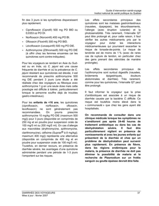 Guide d’intervention santé-voyage
                                                              Institut national de santé publique du Québec

fin des 3 jours si les symptômes disparaissent        Les effets secondaires principaux des
plus rapidement.                                      quinolones sont les malaises gastrointestinaux
                                                      (nausées, dyspepsie), les étourdissements,
• Ciprofloxacin (Cipro®) 500 mg PO BID ou             l’allergie (avec éruption cutanée) et la
  0,0353 oz PO DI.                                    photosensibilité. Très rarement, l’intervalle QT
• Norfloxacin (Noroxin®) 400 mg PO BI.                peut être prolongé et, pour cette raison, il faut
                                                      vérifier les autres médicaments pris par le
• Ofloxacin (Floxin®) 300 mg PO BID.
                                                      voyageur     pour    éviter  les     interactions
• Lévofloxacin (Levaquin®) 500 mg PO DIE.             médicamenteuses qui pourraient exacerber le
• Azithromycine (Zithromax®) 500 mg PO DIE            risque de torsade-de-pointe. Le risque de
  (à offrir chez les femmes enceintes car les         tendinite est de moins de 1 % (avec de rares
  quinolones sont contre-indiquées).                  cas de rupture de tendon, en particulier chez
                                                      des gens prenant des stéroïdes de manière
Pour les voyageurs se rendant en Asie du Sud-         prolongée).
est ou en Inde, où C. jejuni est une cause
fréquente de diarrhée et où la prévalence de C.       Les      effets secondaires     principaux    de
jejuni résistant aux quinolones est élevée, il est    l’azithromycine sont surtout digestifs (nausées,
recommandé de prescrire azithromycine 500             brûlements        épigastriques,        douleurs
mg DIE pendant 3 jours (une étude a été               abdominales et diarrhée). Très rarement,
réalisée chez des voyageurs au Mexique avec           comme pour les quinolones, l’intervalle QT peut
azithromycine 1 g en une seule dose mais cette        être prolongé.
posologie est difficile à tolérer, particulièrement
lorsque la personne souffre déjà de troubles          Il faut informer le voyageur que la prise
gastro-intestinaux).                                  d’antibiotiques est associée à un risque de
                                                      diarrhée causée par la bactérie C. difficile. Ce
Pour les enfants de <16 ans, les quinolones           risque est toutefois moins élevé dans la
(ciprofloxacin,       norfloxacin,    ofloxacin,      « communauté » que chez les gens ayant été
levofloxacin) ne sont généralement pas                hospitalisés.
recommandées.         On      pourra   prescrire
azithromycine 10 mg/kg PO DIE (maximum 500            On recommande de consulter dans une
mg/j) pour 3 jours (disponible en comprimés de        clinique médicale lorsque les symptômes ne
250 mg et en poudre pour suspension orale de          s’améliorent pas après 24-48 heures de
100 mg/5 ml ou 200 mg/5 ml). En cas d’allergie        traitement antibiotique ou dans les cas de
aux macrolides (érythromycine, azithromycine,         déshydratation     sévère.   Il  faut    être
                                                      particulièrement vigilant en présence de
clarithromycine), céfixime (Suprax® à 8 mg/kg/j;
                                                      vomissements et avec les jeunes enfants qui
maximum 400 mg/j) représente une alternative
                                                      présentent de la diarrhée et chez qui un
(disponible en comprimés de 400 mg et en
                                                      problème de déshydratation peut survenir
poudre pour suspension orale de 100 mg/5 ml).
                                                      plus rapidement. En présence de fièvre,
Toutefois, en dernier recours, en présence de
                                                      dans les régions endémiques pour la
diarrhée sévère, les avantages d’une quinolone
                                                      malaria, la présence de diarrhée ne doit pas
administrée pendant une période de 1-3 jours
                                                      éliminer la possibilité de malaria et la
l’emportent sur les risques.
                                                      recherche de Plasmodium sur un frottis
                                                      sanguin ou goutte épaisse devrait être faite.




DIARRHÉE DES VOYAGEURS                                                                                  37
Mise à jour : février 2007
 