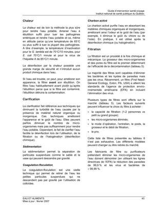 Guide d’intervention santé-voyage
                                                               Institut national de santé publique du Québec


Chaleur                                                 Charbon activé
                                                        Le charbon activé purifie l’eau en absorbant les
La chaleur est de loin la méthode la plus sûre
                                                        matières chimiques organiques et inorganiques,
pour rendre l’eau potable. Amener l’eau à
                                                        améliorant ainsi l’odeur et le goût de l’eau (par
ébullition suffit pour tuer les pathogènes
                                                        exemple, il diminue le goût du chlore ou de
entériques et rendre l’eau potable et ce, même
                                                        l’iode). En pratique, il est utilisé après la
en altitude parce qu’une température de 65°C            désinfection chimique (ou halogénation).
ou plus suffit à tuer la plupart des pathogènes.
A titre d’exemple, la température d’inactivation        Filtration
pour le G. lamblia est de 70°C/10 minutes, pour
E. coli 70°C/1 minute et pour le virus de               La filtration est un procédé à la fois chimique et
l’hépatite A de 85°C/1 minute.                          mécanique. La grosseur des micro-organismes
                                                        et des pores du filtre est le premier déterminant
La désinfection par la chaleur possède une              de l’efficacité de la décontamination (tableau 5).
grande marge de sécurité et n’introduit aucun
produit chimique dans l’eau.                            La majorité des filtres sont capables d’éliminer
                                                        les bactéries et les kystes de parasites mais
Si l’eau est trouble, on peut, pour améliorer son       pas les virus. Récemment, un filtre (First Need-
apparence, la filtrer avant son ébullition. On          General Ecology, Exton, PA, USA) a atteint les
filtre l’eau habituellement avant plutôt qu’après       standards de l’agence de protection enviro-
l’ébullition parce que si le filtre est contaminé,      nnementale américaine (EPA) en incluant
l’ébullition détruira la contamination.                 l’élimination des virus.

Clarification                                           Plusieurs types de filtres sont offerts sur le
                                                        marché (tableau 5). Les facteurs suivants
La clarification fait référence aux techniques qui      peuvent influencer le choix du filtre à acheter :
diminuent la turbidité de l’eau causée par la
présence de matériel naturel organique ou               • la capacité de filtration (1-2 personnes vs
inorganique.      Ces      techniques     améliorent      petit ou grand groupe);
l’apparence et le goût de l’eau. Elles peuvent          • les micro-organismes éliminés;
parfois diminuer le nombre de micro-                    • le mode d’opération, l’entretien, le poids, la
organismes mais pas suffisamment pour rendre              grosseur et le débit de filtration;
l’eau potable. Cependant, le fait de clarifier l’eau
                                                        • le prix.
facilite la désinfection lors de l’utilisation, de la
filtration ou de l’halogénation (désinfection
                                                        Cette liste de filtres présentée au tableau 6
chimique).
                                                        n’est pas exhaustive. Les différents modèles
                                                        peuvent changer ou être retirés du marché.
Sédimentation
La sédimentation permet la séparation de                Les fabricants de filtre ou purificateurs
particules suspendues comme le sable et la              prétendant éliminer les micro-organismes de
vase qui peuvent descendre par gravité.                 l’eau doivent démontrer (en utilisant les lignes
                                                        directrices de l’EPA) la réduction des parasites
Coagulation-floculation                                 de 99,9 % et les virus et bactéries de
La coagulation-floculation est une vieille              ≥ 99,99 %.
technique qui permet de retirer de l’eau les
petites    particules suspendues       qui   ne
descendent pas par gravité par l’utilisation de
colloïdes.




EAU ET ALIMENTS                                                                                           43
Mise à jour : février 2007
 