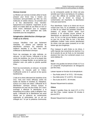 Guide d’intervention santé-voyage
                                                              Institut national de santé publique du Québec

Osmose inversée                                        ou de composants azotés (le chlore est plus
                                                       sensible que l’iode à ces facteurs). En pratique,
La filtration par osmose inversée utilise la haute
                                                       il peut être difficile de contrôler toutes ces
pression pour forcer l’eau à travers une
                                                       variables sur le terrain et, lorsque la
membrane semi-perméable qui filtre les ions
                                                       contamination est importante, la désinfection
molécules et solides dissous. Ce procédé peut
                                                       n’est pas aussi bonne.
à la fois décontaminer l’eau microbio-
logiquement et la sésaliner. Cependant, le prix
                                                       Pour désinfecter, l’iode ou le chlore est mis en
élevé et le faible débit de ces filtres en font un
                                                       contact avec l’eau. Si, au préalable, on a utilisé
achat moins intéressant pour le voyageur
                                                       un filtre fin qui retient les parasites (Giardia et
« terrestre ». Ils sont cependant des outils
                                                       amibes), un temps d’action assez court
importants pour les navigateurs.
                                                       (inférieur à 30 minutes) pourra achever la
                                                       désinfection en détruisant les bactéries et les
Halogénation (désinfection chimique par
                                                       virus. Si l’on n’a fait qu’une filtration grossière
l’iode ou le chlore)                                   ou que l’on n’a pas filtré du tout, il est alors
                                                       préférable d’utiliser l’iode comme désinfectant
Lorsque l’ébullition n’est pas facilement              (le chlore n’est pas assez puissant) et on doit
réalisable, on utilisera une méthode de                laisser agir plus longtemps.
désinfection chimique. On obtiendra de
meilleurs résultats si on filtre l’eau avant           Pour masquer le goût d’iode ou de chlore, il
d’effectuer la désinfection chimique.                  suffit d’ajouter des comprimés de vitamine C ou
                                                       de la poudre de jus de fruits ou de transvaser
Parmi les avantages de cette méthode, on               plusieurs fois l’eau d’un contenant propre à un
retrouve : le coût minime, l’efficacité à la fois      autre (tableau 8).
contre les bactéries, les virus et la plupart des
parasites, le dosage flexible, ce qui permet une       Iode
utilisation avec une petite ou grande quantité
d’eau.                                                 Ajouter cinq gouttes de teinture d’iode à 2 % ou
                                                       un comprimé d’hydropériodure de tétraglycine
Parmi les inconvénients, on retrouve : la toxicité     par litre d’eau.
potentielle, le mauvais goût et l’odeur,
l’inefficacité contre le C. parvum et les spores       Laisser reposer en fonction de la température :
bactériennes.                                          • Eau froide (entre 5° et 15°C) : 120 minutes.

L’iode et le chlore détruisent les bactéries et les    • Eau tiède (entre 15° et 20°C) : 60 minutes.
virus, mais sont moins efficaces contre les            • Eau à plus de 20°C : 30 minutes.
kystes de Giardia et d’amibes (E. histolytica),
surtout si le chlore est utilisé. L’efficacité de la   Brasser fréquemment la solution.
désinfection chimique diminue lorsque la
température de l’eau est plus froide. On a donc        Chlore
avantage à effectuer la désinfection à la              Ajouter 2 gouttes d’eau de Javel (4 % à 6 %)
température de la pièce, quitte à réfrigérer l’eau     par litre d’eau. Laisser reposer 30 minutes à
après. L’efficacité de la désinfection est aussi
                                                       plus de 20°C.
réduite par la présence de contaminants
organiques et particulaires, par un pH qui             Brasser fréquemment la solution.
s’éloigne de 7 et par la présence d’ammoniac




EAU ET ALIMENTS                                                                                          47
Mise à jour : février 2007
 