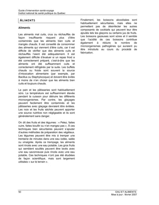 Guide d’intervention santé-voyage
Institut national de santé publique du Québec


 ALIMENTS                                            Finalement, les boissons alcoolisées sont
                                                     habituellement sécuritaires, mais elles ne
                                                     permettent pas de désinfecter les autres
Aliments
                                                     composants de cocktails qui peuvent leur être
                                                     ajoutés tels les glaçons ou certains jus de fruits.
Les aliments mal cuits, crus ou réchauffés de
                                                     Les boissons gazeuses sont sûres et il semble
façon      insuffisante  risquent   plus   d’être
                                                     que l’acidité de ces boissons contribue
contaminés que les aliments bien cuits et
                                                     également      à    réduire   le   nombre       de
mangés chauds. Il est conseillé de consommer
                                                     microorganismes pathogènes qui auraient pu
des aliments qui viennent d’être cuits, car il est
                                                     être introduits au cours du procédé de
difficile de vérifier que des aliments cuits et
                                                     fabrication.
réchauffés l’aient été adéquatement. Il est
également difficile d’évaluer si un repas froid a
été correctement préparé, c’est-à-dire que les
aliments ont été suffisamment cuits et
correctement réfrigérés par la suite. Les buffets
chauds ou froids sont souvent la source
d’intoxication alimentaire (par exemple, par
Bacillus ou Staphylocoque) et doivent être évités
à moins de n’en choisir que les aliments bien
cuits et toujours chauds.

Le pain et les pâtisseries sont habituellement
sûrs. La température est suffisamment élevée
pendant la cuisson pour détruire les différents
microorganismes. Par contre, les glaçages
peuvent facilement être contaminés et les
pâtisseries avec glaçage devraient être évitées.
Les noix et les fruits séchés peuvent apporter
une source nutritive non négligeable et ils sont
généralement sans danger.

On dit des fruits et des légumes : « Pelez, faites
cuire, faites bouillir ou n’en mangez pas ». À ces
techniques bien sécuritaires peuvent s’ajouter
d’autres méthodes de préparation des végétaux.
Les légumes peuvent être mis à tremper une
trentaine de minutes dans une eau iodée, salée
ou vinaigrée. Après ce trempage, les aliments
sont rincés avec une eau potable. Les gros fruits
qui semblent souillés peuvent être lavés avec
une eau savonneuse puis rincés avec une eau
potable. Ces techniques n’ont pas été étudiées
de façon scientifique, mais sont largement
utilisées « sur le terrain ».




50                                                                                 EAU ET ALIMENTS
                                                                                Mise à jour : février 2007
 