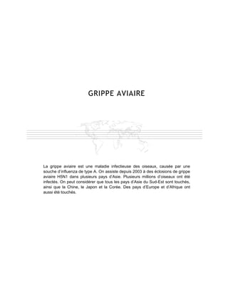 GRIPPE AVIAIRE




La grippe aviaire est une maladie infectieuse des oiseaux, causée par une
souche d’influenza de type A. On assiste depuis 2003 à des éclosions de grippe
aviaire H5N1 dans plusieurs pays d’Asie. Plusieurs millions d’oiseaux ont été
infectés. On peut considérer que tous les pays d’Asie du Sud-Est sont touchés,
ainsi que la Chine, le Japon et la Corée. Des pays d’Europe et d’Afrique ont
aussi été touchés.
 