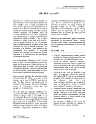 Guide d’intervention santé-voyage
                                                          Institut national de santé publique du Québec



                                     GRIPPE AVIAIRE

Plusieurs cas humains ont été confirmés par         surveille les infections humaines compatibles en
l’organisation mondiale de la santé, certains en    Asie. Si ce phénomène se produisait, cet
sont décédés, mais il s’agit essentiellement        influenza deviendrait une grippe humaine qui
d’une maladie des oiseaux. La transmission à        pourrait donner lieu à une pandémie.
l’homme ou à d’autres mammifères est rare et        Cependant, dans l’immédiat, la grippe aviaire
résulte de contacts directs avec des volailles      comme telle ne représente pas un risque
vivantes infectées, par exemple, chez les           important pour le touriste qui n’est pas en
ouvriers d’abattoirs ou lors de la préparation      contact avec les oiseaux.
d’un repas de volaille. Le risque de transmission
interhumaine demeure minime. Il ne faut pas         Les vaccins actuels contre la grippe humaine ne
confondre la grippe aviaire, rare chez l’humain,    fournissent pas de protection contre la souche
avec la grippe humaine, qui est une maladie         aviaire A (H5N1) et il n’y a présentement pas de
très courante. Néanmoins, la grippe aviaire peut    vaccin disponible contre cette souche pour les
présenter un risque sérieux lorsqu’elle est         voyageurs.
transmise aux humains. Pour empêcher sa
transmission aux humains, la principale              PRÉVENTION
stratégie est l’abattage de volailles des régions
affectées et la modernisation des techniques        • Éviter les contacts avec les oiseaux vivants
d’élevage de la volaille.                             (volailles ou oiseaux aquatiques) ainsi que
                                                      les visites des marchés d’oiseaux en Asie.
Lors d’une éclosion d’infection à H5N1 à Hong
Kong en 1997, l’enquête épidémiologique avait       • Suivre de strictes mesures d’hygiène,
établi que la source de l’infection chez les 18       notamment se laver les mains, en particulier
cas humains était le contact proche avec des          après le contact avec des œufs, de la volaille
volailles infectées. Des interventions énergiques     insuffisamment cuite ou des produits à base
de destruction de toutes les volailles de Hong        d’œufs ainsi qu’avant de manger.
Kong avaient rapidement mis fin à l’éclosion.       • Consommer bien cuits les volailles et les
                                                      œufs : la température interne des aliments
Dans le passé, les effets des souches aviaires        doit atteindre 70°C. Il y a peu de preuve que
ont été limités. En 1999, il y a bien eu une          la grippe aviaire puisse se transmettre par
éclosion par le virus A H7N7 à Hong Kong et           des       aliments,     mais     c’est    une
aux Pays-Bas, mais un seul décès avait été            recommandation générale, qui empêchera
signalé, la maladie ayant été somme toute peu         aussi la transmission d’autres microbes
grave, se manifestant surtout par des                 responsables d’intoxications alimentaires.
symptômes de conjonctivite.                         • Éviter les contacts proches, comme dans les
                                                      foules. Il s’agit d’une mesure générale pour
On a fait état d’une possible modification du         prévenir l’influenza et les autres infections
virus influenza H5N1, de l’échange possible de        virales qui peuvent se transmettre par voie
matériel génétique entre un virus H5N1 et un          aérienne, même si la grippe aviaire ne se
virus influenza A humain. Ceci pourrait produire      transmet pas de cette façon.
un nouveau virus plus dangereux pour l’homme
parce qu’il aurait la capacité de se transmettre    • Les voyageurs malades à leur retour au
facilement entre les humains. Cette possibilité       Canada devraient consulter un médecin et
demeure tant que l’influenza aviaire ne sera pas      l’informer de leur séjour à l’étranger.
contrôlée. L’Organisation mondiale de la santé




GRIPPE AVIAIRE                                                                                       53
Mise à jour : février 2007
 