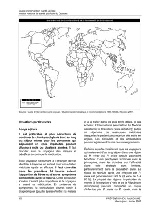 Guide d’intervention santé-voyage
Institut national de santé publique du Québec




Source : Guide d’intervention santé-voyage. Situation épidémiologique et recommandations 1999. MSSS. Révisée 2007.



Situations particulières                                        et à la traiter dans les plus brefs délais, le cas
                                                                échéant. L’International Association for Medical
Longs séjours                                                   Assistance to Travellers (www.iamat.org) publie
                                                                un répertoire de ressources médicales
Il est préférable et plus sécuritaire de
                                                                desquelles le patient peut recevoir des soins en
continuer la chimioprophylaxie tout au long
                                                                anglais. Les consulats et les ambassades
du séjour même pour les personnes qui
                                                                peuvent également fournir ces renseignements.
séjournent en zone impaludée pendant
plusieurs mois ou plusieurs années. Il faut
                                                                Certains experts considèrent que les voyageurs
discuter avec le voyageur des risques et
                                                                qui reviennent d’un long séjour dans une région
bénéfices à continuer la médication.
                                                                où P. vivax ou P. ovale circule pourraient
                                                                bénéficier d’une prophylaxie terminale avec la
Tout voyageur séjournant à l’étranger devrait
                                                                primaquine, mais les données sur l’efficacité
identifier à l’avance un endroit pour consultation
                                                                d’une      telle  stratégie     sont    limitées,
médicale rapide et efficace. Il faut consulter
                                                                particulièrement dans la population civile. Le
dans les premières 24 heures suivant
                                                                risque de rechute après une infection par P.
l’apparition de fièvre ou d’autres symptômes
                                                                vivax est généralement >20 % (il varie de 5 à
compatibles avec la malaria. Cette précaution
                                                                80 %). La plupart des régions impaludées du
s’avère d’autant plus importante si le voyageur
                                                                monde (à l’exception d’Haïti et de la République
a cessé sa médication. En présence de
                                                                dominicaine) peuvent comporter un risque
symptômes, la consultation devrait servir à
                                                                d’infection par P. vivax ou P. ovale, mais le
diagnostiquer (goutte épaisse/frottis) la malaria

60                                                                                    PRÉVENTION DU PALUDISME
                                                                                           Mise à jour : février 2007
 