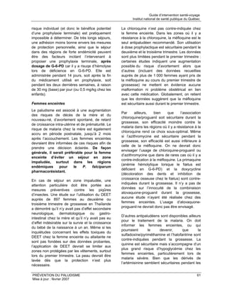 Guide d’intervention santé-voyage
                                                            Institut national de santé publique du Québec

risque individuel (et donc le bénéfice potentiel     La chloroquine n’est pas contre-indiquée chez
d’une prophylaxie terminale) est pratiquement        la femme enceinte. Dans les zones où il y a
impossible à déterminer. De très longs séjours,      résistance à la chloroquine, la méfloquine est le
une adhésion moins bonne envers les mesures          seul antipaludéen recommandé. Son utilisation
de protection personnelle, ainsi que le séjour       à dose prophylactique est sécuritaire pendant le
dans des régions de forte endémicité peuvent         deuxième et le troisième trimestre. Les données
être des facteurs incitant l’intervenant à           sont plus limitées pendant le premier trimestre :
proposer une prophylaxie terminale, après            certaines études indiquent une augmentation
dosage de G-6-PD car il y a risuqe d’hémolyse        possible du risque d’avortement alors que
lors de déficience en G-6-PD. Elle est               d’autres (incluant des données recueillies
administrée pendant 14 jours, soit après la fin      auprès de plus de 1 000 femmes ayant pris de
du médicament utilisé en prophylaxie, soit           la méfloquine au cours du premier trimestre de
pendant les deux dernières semaines, à raison        grossesse) ne mettent en évidence aucune
de 30 mg (base) par jour (ou 0,5 mg/kg chez les      malformation ni problème obstétrical en lien
enfants).                                            avec cette médication. Globalement, on retient
                                                     que les données suggèrent que la méfloquine
Femmes enceintes                                     est sécuritaire aussi durant le premier trimestre.
Le paludisme est associé à une augmentation
                                                     Par      ailleurs,   bien    que     l’association
des risques de décès de la mère et du
                                                     chloroquine/proguanil soit sécuritaire durant la
nouveau-né, d’avortement spontané, de retard
                                                     grossesse, son efficacité moindre contre la
de croissance intra-utérine et de prématurité. Le
                                                     malaria dans les régions où il y a résistance à la
risque de malaria chez la mère est également
                                                     chloroquine rend ce choix sous-optimal. Même
accru en période postnatale, jusqu’à 2 mois
                                                     si l’azithromycine est sécuritaire pendant la
après l’accouchement. Les femmes enceintes
                                                     grossesse, son efficacité est aussi inférieure à
devraient être informées de ces risques afin de
                                                     celle de la méfloquine. On ne devrait donc
prendre une décision éclairée. De façon
                                                     envisager l’usage de chloroquine-proguanil ou
générale, il serait préférable pour la femme
                                                     d’azithromycine que dans de rares cas où il y a
enceinte d’éviter un séjour en zone
                                                     contre-indication à la méfloquine. La primaquine
impaludée, surtout dans les régions
                                                     (anémie hémolytique lorsque le fœtus est
endémiques       pour     le    P.   falciparum
                                                     déficient en G-6-PD) et la doxycycline
pharmacorésistant.
                                                     (décoloration des dents et inhibition de
                                                     croissance osseuse chez le fœtus) sont contre-
En cas de séjour en zone impaludée, une
                                                     indiquées durant la grossesse. Il n’y a pas de
attention particulière doit être portée aux
                                                     données sur l’innocuité de la combinaison
mesures préventives contre les piqûres
                                                     atovaquone-proguanil durant la grossesse,
d’insectes. Une étude sur l’utilisation du DEET
                                                     aucune étude n’ayant été réalisée chez des
auprès de 897 femmes au deuxième ou
                                                     femmes enceintes. L’usage d’atovaquone-
troisième trimestre de grossesse en Thaïlande
                                                     proguanil ne devrait donc pas être envisagé.
a démontré qu’il n’y avait pas d’effet secondaire
neurologique, dermatologique ou gastro-
                                                     D’autres antipaludéens sont disponibles ailleurs
intestinal chez la mère et qu’il n’y avait pas eu
                                                     pour le traitement de la malaria. On doit
d’effet indésirable sur la survie et la croissance
                                                     informer les femmes enceintes, ou qui
du bébé de la naissance à un an. Même si les
                                                     pourraient       le     devenir,      que      la
inquiétudes concernant les effets toxiques du
                                                     sulfadoxine/pyriméthamine et l’halofantrine sont
DEET chez la femme enceinte ou allaitante ne
                                                     contre-indiquées pendant la grossesse. La
sont pas fondées sur des données probantes,
                                                     quinine est sécuritaire mais s’accompagne d’un
l’application de DEET devrait se limiter aux
                                                     plus grand risque d’hypoglycémie chez les
zones non protégées par les vêtements, surtout
                                                     femmes enceintes, particulièrement lors de
lors du premier trimestre. La peau devrait être
                                                     malaria sévère. Bien que les dérivés de
lavée dès que la protection n’est plus
                                                     l’artémisinine semblent sécuritaires pendant les
nécessaire.

PRÉVENTION DU PALUDISME                                                                                 61
Mise à jour : février 2007
 
