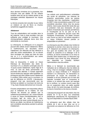 Guide d’intervention santé-voyage
Institut national de santé publique du Québec

deux derniers trimestres de la grossesse, leur        Enfants
innocuité n’est pas établie. On les utilisera
                                                      Les enfants sont particulièrement vulnérables
toutefois dans les cas de malaria sévère où les
                                                      aux accès de paludisme. Les mesures de
avantages potentiels dépasseront les risques
                                                      protection personnelles contre les piqûres
théoriques.
                                                      d’insectes sont très importantes. L’application
                                                      de DEET à des concentrations jusqu’à 35 % est
La femme enceinte doit consulter le jour même
                                                      considérée sécuritaire même chez les jeunes
un médecin en cas de fièvre ou d’autres
                                                      enfants, mais la peau devrait être lavée dès que
symptômes suggestifs de malaria.
                                                      la protection n’est plus nécessaire. On peut
                                                      enduire d’insecticide (par exemple perméthrine)
Allaitement
                                                      la moustiquaire du lit, du parc et de la
Tous les antipaludéens sont excrétés dans le          poussette. Les vêtements peuvent aussi être
lait maternel, mais la dose excrétée n’est pas        imprégnés d’insecticides. Les bébés (incluant
suffisante pour protéger le nourrisson. Une           ceux nourris au sein) et les enfants exposés à
chimioprophylaxie adéquate devra donc être            un risque d’infection doivent prendre un
administrée au nourrisson.                            antipaludéen en prévention.

La chloroquine, la méfloquine et le proguanil         La chloroquine peut être utilisée chez l’enfant et
peuvent être utilisés durant l’allaitement. Même      représente le premier choix dans les zones où
si l’azithromycine est sécuritaire durant             le P. falciparum est sensible à la chloroquine.
l’allaitement, son efficacité est très inférieure à   Son goût est toutefois très amer. On peut
celle des autres antipaludéens. On ne devrait         écraser le comprimé et le mélanger à de la
donc envisager son usage que dans de rares            confiture, du beurre d’arachides ou du sirop au
cas où il y a contre-indication aux autres            chocolat. Dans certains pays, on retrouvera une
antipaludéens plus efficaces.                         formulation sous forme de sirop (Nivaquine®,
                                                      non     disponible     au    Canada)     facilitant
Avec la doxycycline, il existe un risque              l’administration chez les enfants.
théorique de décoloration des dents du
nourrisson s’il y a utilisation prolongée (plus de    Même si le fabricant ne recommande pas
10 jours) durant l’allaitement. Après l’âge de 4      l’utilisation de la méfloquine chez les bébés de
mois, ce sont les dents permanentes qui               <5 kg, il faut en envisager l’utilisation lorsqu’ils
pourraient être atteintes. Il n’existe cependant      courent un risque d’infection à P. falciparum
aucune étude pour appuyer cette hypothèse. La         résistant à la chloroquine. On demandera au
primaquine peut être utilisée durant l’allaitement    pharmacien de couper les comprimés au
à condition d’être certain que le nourrisson n’a      préalable ou de les pulvériser pour en faire des
pas de déficience en G-6-PD. L’atovaquone-            capsules ouvrables dont on incorporera le
proguanil n’est pas recommandé pour les               contenu à un aliment très sucré, par exemple
femmes qui allaitent un nourrisson de moins de        de la confiture. Le contenu pourra aussi être
11 kg, faute d’études démontrant son innocuité.       mis en suspension dans une petite quantité
                                                      d’eau, de lait, d’un autre breuvage, de confiture,
D’autres antipaludéens sont disponibles ailleurs      du beurre d’arachide ou de sirop au chocolat.
pour le traitement de la malaria. On doit
informer les femmes qui allaitent que la              L’atovaquone-proguanil est sécuritaire chez les
sulfadoxine-pyriméthamine est contre-indiquée         enfants de 11 kg et plus. Les comprimés
à cause du risque d’encéphalopathie chez le           pédiatriques (atovaquone 62 mg-proguanil 25
nourrisson âgé de moins de 2 mois.                    mg) sont disponibles au Canada depuis 2005.
L’halofantrine est aussi contre-indiquée pour la
femme qui allaite. Les dérivés de l’artémisinine      La primaquine peut être utilisée chez les
sont considérés sécuritaires pendant la période       enfants de 4 ans et plus chez qui on a
d’allaitement.                                        documenté une absence de déficience en G-6-
                                                      PD.

62                                                                        PRÉVENTION DU PALUDISME
                                                                               Mise à jour : février 2007
 