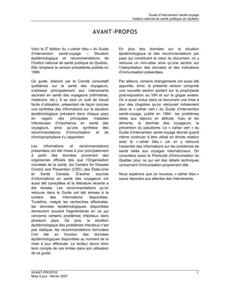 Guide d’intervention santé-voyage
                                                             Institut national de santé publique du Québec



                                       AVANT-PROPOS

Voici la 3e édition du « cahier bleu » du Guide      En plus des données sur la situation
d’intervention      santé-voyage    –    Situation   épidémiologique et des recommandations par
épidémiologique et recommandations de                pays qui constituent le cœur du document, on y
l’Institut national de santé publique du Québec.     retrouve un mini-atlas ainsi qu’une section sur
Elle remplace la version précédente publiée en       l’interprétation des données et des indications
1999.                                                d’immunisation présentées.

Ce guide, élaboré par le Comité consultatif          Par ailleurs, certains changements ont aussi été
québécois sur la santé des voyageurs,                apportés. Ainsi, la présente version comporte
s’adresse principalement aux intervenants            une nouvelle section portant sur la prophylaxie
œuvrant en santé des voyageurs (infirmières,         post-exposition au VIH et sur la grippe aviaire.
médecins, etc.). Il se veut un outil de travail      On a aussi inclus dans ce document une mise à
facile d’utilisation, présentant de façon concise    jour des chapitres qu’on retrouvait initialement
une synthèse des informations sur la situation       dans le « cahier vert » du Guide d’intervention
épidémiologique prévalant dans chaque pays           santé-voyage, publié en 1994 : les problèmes
en     regard      des     principales   maladies    reliés aux séjours en altitude, l’eau et les
infectieuses d’importance en santé des               aliments, la diarrhée des voyageurs, la
voyageurs, ainsi qu’une synthèse des                 prévention du paludisme. Le « cahier vert » du
recommandations d’immunisation et de                 Guide d’intervention santé-voyage devrait quand
chimioprophylaxie s’y rapportant.                    même continuer à être utilisé en étroite relation
                                                     avec la « cahier bleu » car on y retrouve
Les     informations    et     recommandations       l’essentiel des informations sur les problèmes de
présentées ont été mises à jour principalement       santé reliés aux voyages internationaux. On
à partir des données provenant des                   consultera aussi le Protocole d’immunisation du
organismes officiels tels que l’Organisation         Québec pour ce qui est des détails techniques
mondiale de la santé, les Centers for Disease        concernant l’immunisation proprement dite.
Control and Prevention (CDC) des États-Unis
et    Santé     Canada.     D’autres     sources     Nous espérons que ce nouveau « cahier bleu »
d’informations en santé des voyageurs ont            saura répondre aux attentes des intervenants.
aussi été consultées et la littérature récente a
été révisée. Les recommandations qu’on
retrouve dans le Guide ont été émises à la
lumière     des    informations      disponibles.
Toutefois, malgré les recherches effectuées,
les données épidémiologiques disponibles
demeurent souvent fragmentaires en ce qui
concerne certains problèmes infectieux dans
plusieurs pays. De plus, la situation
épidémiologique des problèmes infectieux n’est
pas statique; les recommandations formulées
l’ont   été   en     fonction    des    données
épidémiologiques disponibles au moment de la
mise à jour effectuée. Le lecteur devra donc
tenir compte de ces limites dans son utilisation
de ce guide.




AVANT-PROPOS                                                                                             I
Mise à jour : février 2007
 