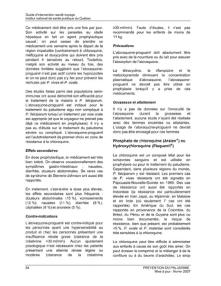 Guide d’intervention santé-voyage
Institut national de santé publique du Québec

Ce médicament doit être pris une fois par jour.     ≥30 ml/min). Faute d’études, il n’est pas
Son activité sur les parasites au stade             recommandé pour les enfants de moins de
hépatique en fait un agent prophylactique           11 kg.
causal : on peut cesser de prendre ce
médicament une semaine après le départ de la        Précautions
région impaludée (contrairement à chloroquine,
                                                    L’atovaquone-proguanil doit absolument être
méfloquine et doxycycline qui doivent être pris
                                                    pris avec de la nourriture ou du lait pour assurer
pendant 4 semaines au retour). Toutefois,
                                                    l’absorption de l’atovaquone.
malgré son activité au niveau du foie, des
données limitées suggèrent que l’atovaquone-        La   tétracycline,   la  rifampicine    et  le
proguanil n’est pas actif contre les hypnozoïtes    métoclopramide diminuent la concentration
et on ne peut donc pas s’y fier pour prévenir les   plasmatique     d’atovaquone;    l’atovaquone-
rechutes par P. vivax et P. ovale.                  proguanil ne devrait pas être utilisé en
                                                    prophylaxie lorsqu’il y a prise de ces
Des études faites parmi des populations semi-
                                                    médicaments.
immunes ont aussi démontré son efficacité pour
le traitement de la malaria à P. falciparum.        Grossesse et allaitement
L’atovaquone-proguanil est indiqué pour le
traitement du paludisme aigu non compliqué à        Il n’y a pas de données sur l’innocuité de
P. falciparum lorsqu’un traitement par voie orale   l’atovaquone      durant   la   grossesse     et
est approprié (et que le voyageur ne prenait pas    l’allaitement, aucune étude n’ayant été réalisée
déjà ce médicament en prophylaxie). Il n’y a        avec des femmes enceintes ou allaitantes.
pas eu d’étude sur le traitement du paludisme       L’usage de l’atovaquone-proguanil ne devrait
sévère ou compliqué. L’atovaquone-proguanil         donc pas être envisagé pour ces femmes.
est l’autotraitement de premier choix en zone de
résistance à la chloroquine.                        Phosphate de chloroquine (Aralen®) ou
                                                    Hydroxychloroquine (Plaquenil®)
Effets secondaires
                                                    La chloroquine est un composé létal pour les
En dose prophylactique, le médicament est très
                                                    schizontes sanguins et est utilisée en
bien toléré. On observe occasionnellement des
                                                    prophylaxie ou pour le traitement du paludisme.
symptômes gastro-intestinaux : nausées,
                                                    Cependant, dans plusieurs régions du monde,
diarrhée, douleurs abdominales. De rares cas
                                                    P. falciparum y est résistant. Les premiers cas
de syndrome de Stevens-Johnson ont aussi été
                                                    de P. vivax résistants ont été signalés en
rapportés.
                                                    Papouasie-Nouvelle-Guinée en 1989. Des cas
                                                    de résistance ont aussi été rapportés en
En traitement, c’est-à-dire à dose plus élevée,
                                                    Indonésie (la résistance est particulièrement
les effets secondaires sont plus fréquents :
                                                    élevée en Irian Jaya), au Myanmar, en Malaisie
douleurs abdominales (15 %), vomissements
                                                    et en Inde (où seulement 7 cas ont été
(12 %), nausées (11 %), diarrhée (8 %),
                                                    rapportés). En Amérique du Sud, les cas
céphalées (8 %) et anorexie (5 %).
                                                    rapportés en provenance de la Colombie, du
Contre-indications                                  Brésil, du Pérou et de la Guyana sont plus ou
                                                    moins bien documentés; le risque de
L’atovaquone-proguanil est contre-indiqué pour      résistance, bien que présent, est probablement
les personnes ayant une hypersensibilité au         <5 %. P. ovale et P. malariae sont considérés
produit et chez les personnes présentant une        très sensibles à la chloroquine.
insuffisance rénale grave (clairance de la
créatinine <30 ml/min). Aucun ajustement            La chloroquine peut être difficile à administrer
posologique n’est nécessaire chez les patients      aux enfants à cause de son goût très amer. On
présentant une atteinte rénale légère ou            peut écraser le comprimé et le mélanger à de la
modérée     (clairance   de    la    créatinine     confiture ou à du beurre d’arachides. Le sirop


64                                                                     PRÉVENTION DU PALUDISME
                                                                            Mise à jour : février 2007
 