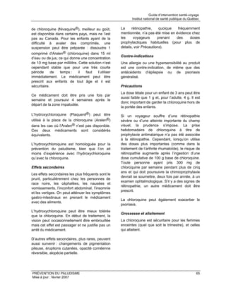 Guide d’intervention santé-voyage
                                                              Institut national de santé publique du Québec


de chloroquine (Nivaquine®), meilleur au goût,         La     rétinopathie,    quoique  fréquemment
est disponible dans certains pays, mais ne l’est       mentionnée, n’a pas été mise en évidence chez
pas au Canada. Pour les enfants ayant de la            les     voyageurs      prenant  des     doses
difficulté à avaler des comprimés, une                 prophylactiques habituelles (pour plus de
suspension peut être préparée : dissoudre 1            détails, voir Précautions).
comprimé d’Aralen® (chloroquine) dans 15 ml
                                                       Contre-indications
d’eau ou de jus, ce qui donne une concentration
de 10 mg base par millilitre. Cette solution n’est     Une allergie ou une hypersensibilité au produit
cependant stable que pour une très courte              est une contre-indication, de même que des
période      de   temps :     il  faut    l’utiliser   antécédents d’épilepsie ou de psoriasis
immédiatement. Le médicament peut être                 généralisé.
prescrit aux enfants de tout âge et il est
sécuritaire.                                           Précautions
                                                       La dose létale pour un enfant de 3 ans peut être
Ce médicament doit être pris une fois par
                                                       aussi faible que 1 g et, pour l’adulte, 4 g. Il est
semaine et poursuivi 4 semaines après le
                                                       donc important de garder la chloroquine hors de
départ de la zone impaludée.
                                                       la portée des enfants.

L’hydroxychloroquine (Plaquenil®) peut être            Si un voyageur souffre d’une rétinopathie
utilisé à la place de la chloroquine (Aralen®)         sévère ou d’une atteinte importante du champ
dans les cas où l’Aralen® n’est pas disponible.        visuel, la prudence s’impose. La prise
Ces deux médicaments sont considérés                   hebdomadaire de chloroquine à titre de
équivalents.                                           prophylaxie antimalarique n’a pas été associée
                                                       à la rétinopathie. Cependant, lorsqu’on utilise
L’hydroxychloroquine est homologuée pour la            des doses plus importantes (comme dans le
prévention du paludisme, bien que l’on ait             traitement de l’arthrite rhumatoïde), le risque de
moins d’expérience avec l’hydroxychloroquine           rétinopathie augmente après l’ingestion d’une
qu’avec la chloroquine.                                dose cumulative de 100 g base de chloroquine.
                                                       Toute personne ayant pris 300 mg de
Effets secondaires                                     chloroquine par semaine pendant plus de cinq
                                                       ans et qui doit poursuivre la chimioprophylaxie
Les effets secondaires les plus fréquents sont le
                                                       devrait se soumettre, deux fois par année, à un
prurit, particulièrement chez les personnes de
                                                       examen ophtalmologique. S’il y a des signes de
race noire, les céphalées, les nausées et
                                                       rétinopathie, un autre médicament doit être
vomissements, l’inconfort abdominal, l’insomnie
                                                       prescrit.
et les vertiges. On peut atténuer les symptômes
gastro-intestinaux en prenant le médicament
                                                       La chloroquine peut également exacerber le
avec des aliments.
                                                       psoriasis.
L’hydroxychloroquine peut être mieux tolérée
                                                       Grossesse et allaitement
que la chloroquine. En début de traitement, la
vision peut occasionnellement être embrouillée         La chloroquine est sécuritaire pour les femmes
mais cet effet est passager et ne justifie pas un      enceintes (quel que soit le trimestre), et celles
arrêt du médicament.                                   qui allaitent.

D’autres effets secondaires, plus rares, peuvent
aussi survenir : changements de pigmentation
pileuse, éruptions cutanées, opacité cornéenne
réversible, alopécie partielle.




PRÉVENTION DU PALUDISME                                                                                   65
Mise à jour : février 2007
 