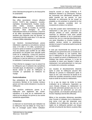 Guide d’intervention santé-voyage
                                                           Institut national de santé publique du Québec

prise d’atovaquone-proguanil ou de doxycycline      lorsqu’ils courent un risque d’infection à P.
en prophylaxie.                                     falciparum résistant à la chloroquine. Puisque
                                                    les comprimés sont difficilement sécables en
Effets secondaires                                  petite quantité par les parents, on peut
                                                    demander au pharmacien de les couper au
Des effets secondaires mineurs affectent
                                                    préalable ou de pulvériser le comprimé et d’en
environ 10-20 % des voyageurs : nausées,
                                                    faire des capsules ouvrables dont on
céphalées, étourdissements, troubles visuels,
                                                    incorporera le contenu à un aliment.
selles    molles,     douleurs      abdominales,
somnolence, anxiété et troubles du sommeil
                                                    Il faut être prudent dans l’administration de ce
(insomnie,    rêves      étranges).    Ils   sont
                                                    médicament à des gens qui conduisent un
habituellement bénins et transitoires. L’insomnie
                                                    véhicule, pilotent un avion, actionnent des
et les effets secondaires neuropsychiatriques
                                                    machines ou effectuent toute autre activité
semblent plus fréquents chez les femmes. Le
                                                    nécessitant de l’attention et de la coordination
médicament doit être cessé dans 1-5 % des cas
                                                    motrice fine, car on a noté des étourdissements,
à cause d’effets indésirables.
                                                    une perte d’équilibre ou d’autres troubles du
                                                    système nerveux central ou périphérique,
Les réactions neuropsychiatriques graves
                                                    pendant et jusqu’à 3 semaines après la prise de
(dépression, psychose ou convulsions), quoique
                                                    ce médicament.
rares (1/10 000 à 1/13 000), surviennent en
moyenne après la troisième ou quatrième dose.
                                                    Il n’est pas recommandé de prescrire de la
Tous les patients ayant souffert de ces effets
                                                    méfloquine aux personnes avec un trouble de la
secondaires ont récupéré sans séquelle après
                                                    conduction cardiaque ou une arythmie. Bien
l’arrêt de la méfloquine. Lorsqu’une personne
                                                    que la méfloquine ne soit pas contre-indiquée
n’a jamais pris de méfloquine, il est important
                                                    pour un patient qui prend un bêtabloquant ou un
d’effectuer un test de tolérance en commençant
                                                    inhibiteur des canaux calciques, il y a lieu de
la médication 3 semaines avant le départ.
                                                    considérer la raison pour laquelle il utilise ce
                                                    médicament, tout particulièrement si c’est pour
Il faut informer le voyageur à qui on prescrit de
                                                    un trouble de la conduction cardiaque.
la méfloquine que s’il présente des symptômes
d’anxiété aiguë, de dépression ou d’agitation, il
                                                    Les nausées et étourdissements observés
devrait cesser la prise de méfloquine et
                                                    après la prise de méfloquine peuvent être
consulter un spécialiste en médecine du
                                                    atténués en prenant le médicament après le
voyage.
                                                    repas du soir, avec beaucoup de liquide et en
                                                    évitant les quantités excessives d’alcool durant
Contre-indications
                                                    toute la durée de la prise du médicament.
Des antécédents de convulsions (sauf les
convulsions fébriles) et de troubles mentaux        Il n’y a pas de raison de limiter la durée
graves sont des contre-indications à la prise de    d’utilisation de la méfloquine. Cependant, au
méfloquine.                                         cours d’essais cliniques, ce médicament n’a
                                                    jamais été administré pendant plus d’un an. Si
Des réactions antérieures graves à la               le médicament est administré sur une plus
méfloquine sont également des contre-               longue période, une évaluation périodique de la
indications à la prise de ce médicament de          fonction hépatique devrait être effectuée.
même qu’une allergie à la quinine ou aux autres
substances apparentées.                             Même si les anomalies rétiniennes associées
                                                    chez l’humain à l’utilisation de la chloroquine à
Précautions                                         long terme n’ont pas été observées avec
Le fabricant ne recommande pas l’utilisation de     l’utilisation de la méfloquine, des rats qui ont
la méfloquine chez les bébés de <5 kg mais il       ingéré de la méfloquine pendant une longue
faut en envisager quand même l’utilisation          période ont présenté des lésions oculaires liées


PRÉVENTION DU PALUDISME                                                                                67
Mise à jour : février 2007
 