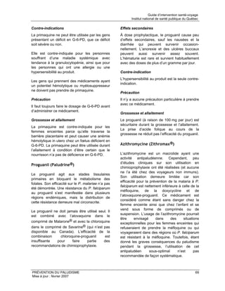 Guide d’intervention santé-voyage
                                                            Institut national de santé publique du Québec

Contre-indications                                   Effets secondaires
La primaquine ne peut être utilisée par les gens     À dose prophylactique, le proguanil cause peu
présentant un déficit en G-6-PD, que ce déficit      d’effets secondaires, sauf les nausées et la
soit sévère ou non.                                  diarrhée qui peuvent survenir occasion-
                                                     nellement. L’anorexie et des ulcères buccaux
Elle est contre-indiquée pour les personnes          peuvent aussi survenir assez souvent.
souffrant d’une maladie systémique avec              L’hématurie est rare et survient habituellement
tendance à la granulocytopénie, ainsi que pour       avec des doses de plus d’un gramme par jour.
les personnes qui ont une allergie ou une
hypersensibilité au produit.                         Contre-indication
                                                     L’hypersensibilité au produit est la seule contre-
Les gens qui prennent des médicaments ayant
                                                     indication.
un potentiel hémolytique ou myélosuppresseur
ne doivent pas prendre de primaquine.
                                                     Précaution
Précaution                                           Il n’y a aucune précaution particulière à prendre
                                                     avec ce médicament.
Il faut toujours faire le dosage de G-6-PD avant
d’administrer ce médicament.
                                                     Grossesse et allaitement
Grossesse et allaitement                             Le proguanil (à raison de 100 mg par jour) est
                                                     sécuritaire durant la grossesse et l’allaitement.
La primaquine est contre-indiquée pour les
                                                     La prise d’acide folique au cours de la
femmes enceintes parce qu’elle traverse la
                                                     grossesse ne réduit pas l’efficacité du proguanil.
barrière placentaire et peut causer une anémie
hémolytique in utero chez un fœtus déficient en
G-6-PD. La primaquine peut être utilisée durant      Azithromycine (Zithromax®)
l’allaitement à condition d’être certain que le
nourrisson n’a pas de déficience en G-6-PD.          L’azithromycine est un macrolide ayant une
                                                     activité antipaludéenne. Cependant, peu
                                                     d’études cliniques sur son utilisation en
Proguanil (Paludrine®)
                                                     chimioprophylaxie ont été réalisées (et aucune
                                                     ne l’a été chez des voyageurs non immuns).
Le proguanil agit aux stades tissulaires
                                                     Son utilisation demeure limitée car son
primaires en bloquant le métabolisme des
                                                     efficacité pour la prévention de la malaria à P.
folates. Son efficacité sur le P. malariae n’a pas
                                                     falciparum est nettement inférieure à celle de la
été démontrée. Une résistance du P. falciparum
                                                     méfloquine, de la doxycycline et de
au proguanil s’est manifestée dans plusieurs
                                                     l’atovaquone-proguanil. Ce médicament est
régions endémiques, mais la distribution de
                                                     considéré comme étant sans danger chez la
cette résistance demeure mal circonscrite.
                                                     femme enceinte ainsi que chez l’enfant et se
                                                     vend sous forme de comprimés ou de
Le proguanil ne doit jamais être utilisé seul. Il
                                                     suspension. L’usage de l’azithromycine pourrait
est combiné avec l’atovaquone dans le
                                                     être     envisagé     dans      des     situations
comprimé de Malarone® et avec la chloroquine         exceptionnelles pour les femmes enceintes qui
dans le comprimé de Savarine® (qui n’est pas         refuseraient de prendre la méfloquine ou qui
disponible au Canada). L’efficacité de la            voyageraient dans des régions où P. falciparum
combinaison     chloroquine-proguanil     est        est résistant à la méfloquine. Toutefois, étant
insuffisante  pour     faire   partie    des         donné les graves conséquences du paludisme
recommandations de chimioprophylaxie.                pendant la grossesse, l’utilisation de cet
                                                     antipaludéen       sous-optimal     n’est      pas
                                                     recommandée de façon systématique.



PRÉVENTION DU PALUDISME                                                                                 69
Mise à jour : février 2007
 