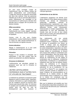 Guide d’intervention santé-voyage
Institut national de santé publique du Québec

On peut aussi envisager l’usage de                  l’application des bonnes pratiques de fabrication
l’azithromycine chez les enfants lorsque les        n’est pas rigoureuse.
autres antipaludéens sont contre-indiqués.
L’usage des mesures de protection personnelle       Artémisinine et ses dérivés
doit alors être renforcé. Chez les personnes
infectées par le VIH qui prennent déjà plusieurs    L’artémisinine (qinghaosu) est dérivée d’une
autres médicaments, les avantages et les            plante utilisée en Chine depuis plusieurs milliers
inconvénients de l’azithromycine devraient être     d’années. Les dérivés de l’artémisinine
discutés avec le voyageur afin de prendre une       (artésunate,      artéméther,    artemotil      et
décision éclairée.                                  dihydroartémisinine) représentent une classe
                                                    récente d’antipaludéens. Ils se présentent sous
Effets secondaires                                  différentes formes : orale, intraveineuse,
                                                    intramusculaire et rectale (suppositoires). Ces
Les      principaux  effets  secondaires       de
                                                    médicaments ne sont pas disponibles au
l’azithromycine sont d’ordre digestif : diarrhée,
                                                    Canada mais sont de plus en plus utilisés
nausées, vomissements, douleurs abdominales
                                                    ailleurs dans le monde, plus particulièrement en
et dyspepsie.
                                                    Asie du Sud-Est et en Afrique.
Comme       c’est    le   cas     pour   d’autres
                                                    Ces      médicaments       ont    une    activité
antibactériens, la prise d’azithromycine entraîne
                                                    antipaludéenne       puissante    et    agissent
un risque de colite pseudo-membraneuse et,
                                                    rapidement contre P. falciparum : ils permettent
chez les femmes, de vaginite à levures.
                                                    de diminuer la parasitémie d’un facteur de
Contre-indications                                  10 000 à chaque cycle de reproduction
                                                    asexuée, comparativement à 100 à 1000 pour
Allergie à l’érythromycine ou à tout autre          les autres antipaludéens. Cependant, leur demi-
antibiotique de la famille des macrolides.          vie est courte et des récidives sont fréquentes
                                                    lorsque utilisés en monothérapie; ils doivent
Précaution                                          donc toujours être utilisés en combinaison avec
Puisque le foie constitue la principale voie        d’autres antipaludéens. Dans des études faites
d’élimination, il faut être prudent chez les        auprès de populations semi-immunes, des
patients qui présentent une atteinte hépatique.     dérivés de l’artémisinine ont été utilisés en
                                                    combinaison avec la méfloquine, luméfantrine
Grossesse et allaitement                            (benflumetol), amodiaquine ou pyriméthamine-
                                                    sulfadoxine avec des taux de guérison élevés,
L’azithromycine est sécuritaire pendant la          même lors d’infections à P. falciparum
grossesse (quel que soit le trimestre) et           multirésistant. Il existe des sachets combinant
l’allaitement.                                      artéméther 20 mg et luméfantrine 120 mg
                                                    (Coartem® ou Riamet ®). Les voyageurs non
 AUTRES ANTIPALUDÉENS                               immuns devraient prendre le traitement en 6
 DISPONIBLES DANS D’AUTRES PAYS                     doses. D’ailleurs, les recommandations sur le
 ET UTILISÉS EN TRAITEMENT                          traitement de la malaria émises en 2006
                                                    recommandent aussi le traitement en 6 doses
                                                    de la malaria non compliquée pour les
Le traitement du paludisme à proprement parler
                                                    populations semi-immunes (et non le traitement
dépasse le cadre du présent guide. Cependant,
                                                    en 4 doses).
certaines informations au sujet d’antipaludéens
que les voyageurs pourront se procurer dans
                                                    Bien que la résistance soit possible pour tous
d’autres pays peuvent être utiles. On informera
                                                    les antipaludéens disponibles actuellement, ceci
le voyageur que la qualité de ces médicaments
                                                    n’a pas encore été démontré pour l’artémisinine
vendus dans les pays en voie de
                                                    et ses dérivés.
développement      peut   être    douteuse    si


70                                                                     PRÉVENTION DU PALUDISME
                                                                            Mise à jour : février 2007
 