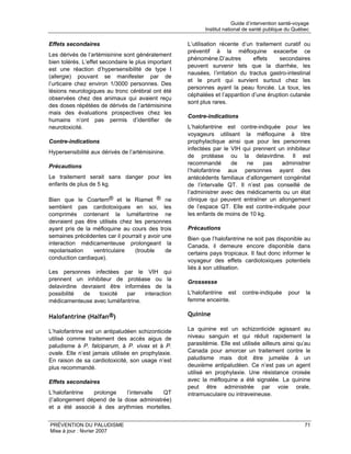 Guide d’intervention santé-voyage
                                                            Institut national de santé publique du Québec

Effets secondaires                                   L’utilisation récente d’un traitement curatif ou
                                                     préventif à la méfloquine exacerbe ce
Les dérivés de l’artémisinine sont généralement
                                                     phénomène.D’autres         effets   secondaires
bien tolérés. L’effet secondaire le plus important
                                                     peuvent survenir tels que la diarrhée, les
est une réaction d’hypersensibilité de type I
                                                     nausées, l’irritation du tractus gastro-intestinal
(allergie) pouvant se manifester par de
                                                     et le prurit qui survient surtout chez les
l’urticaire chez environ 1/3000 personnes. Des
                                                     personnes ayant la peau foncée. La toux, les
lésions neurologiques au tronc cérébral ont été
                                                     céphalées et l’apparition d’une éruption cutanée
observées chez des animaux qui avaient reçu
                                                     sont plus rares.
des doses répétées de dérivés de l’artémisinine
mais des évaluations prospectives chez les
                                                     Contre-indications
humains n’ont pas permis d’identifier de
neurotoxicité.                                       L’halofantrine est contre-indiquée pour les
                                                     voyageurs utilisant la méfloquine à titre
Contre-indications                                   prophylactique ainsi que pour les personnes
                                                     infectées par le VIH qui prennent un inhibiteur
Hypersensibilité aux dérivés de l’artémisinine.
                                                     de protéase ou la delavirdine. Il est
                                                     recommandé       de    ne    pas   administrer
Précautions
                                                     l’halofantrine aux personnes ayant des
Le traitement serait sans danger pour les            antécédents familiaux d’allongement congénital
enfants de plus de 5 kg.                             de l’intervalle QT. Il n’est pas conseillé de
                                                     l’administrer avec des médicaments ou un état
Bien que le Coartem® et le Riamet ® ne               clinique qui peuvent entraîner un allongement
semblent pas cardiotoxiques en soi, les              de l’espace QT. Elle est contre-indiquée pour
comprimés contenant la luméfantrine ne               les enfants de moins de 10 kg.
devraient pas être utilisés chez les personnes
ayant pris de la méfloquine au cours des trois       Précautions
semaines précédentes car il pourrait y avoir une     Bien que l’halofantrine ne soit pas disponible au
interaction médicamenteuse prolongeant la            Canada, il demeure encore disponible dans
repolarisation   ventriculaire   (trouble     de     certains pays tropicaux. Il faut donc informer le
conduction cardiaque).                               voyageur des effets cardiotoxiques potentiels
                                                     liés à son utilisation.
Les personnes infectées par le VIH qui
prennent un inhibiteur de protéase ou la             Grossesse
delavirdine devraient être informées de la
possibilité  de    toxicité par   interaction        L’halofantrine est     contre-indiquée     pour    la
médicamenteuse avec luméfantrine.                    femme enceinte.

Halofantrine (Halfan®)                               Quinine

L’halofantrine est un antipaludéen schizonticide     La quinine est un schizonticide agissant au
utilisé comme traitement des accès aigus de          niveau sanguin et qui réduit rapidement la
paludisme à P. falciparum, à P. vivax et à P.        parasitémie. Elle est utilisée ailleurs ainsi qu’au
ovale. Elle n’est jamais utilisée en prophylaxie.    Canada pour amorcer un traitement contre le
En raison de sa cardiotoxicité, son usage n’est      paludisme mais doit être jumelée à un
plus recommandé.                                     deuxième antipaludéen. Ce n’est pas un agent
                                                     utilisé en prophylaxie. Une résistance croisée
Effets secondaires                                   avec la méfloquine a été signalée. La quinine
                                                     peut être administrée par voie orale,
L’halofantrine   prolonge    l’intervalle QT         intramusculaire ou intraveineuse.
(l’allongement dépend de la dose administrée)
et a été associé à des arythmies mortelles.


PRÉVENTION DU PALUDISME                                                                                 71
Mise à jour : février 2007
 