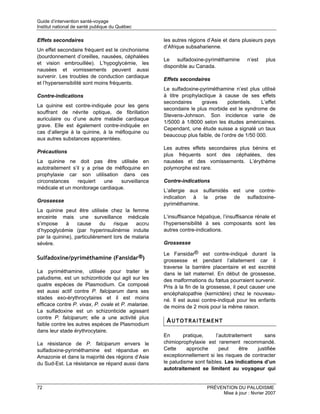 Guide d’intervention santé-voyage
Institut national de santé publique du Québec

Effets secondaires                                   les autres régions d’Asie et dans plusieurs pays
                                                     d’Afrique subsaharienne.
Un effet secondaire fréquent est le cinchonisme
(bourdonnement d’oreilles, nausées, céphalées
                                                     Le sulfadoxine-pyriméthamine         n’est   plus
et vision embrouillée). L’hypoglycémie, les
                                                     disponible au Canada.
nausées et vomissements peuvent aussi
survenir. Les troubles de conduction cardiaque
                                                     Effets secondaires
et l’hypersensibilité sont moins fréquents.
                                                     Le sulfadoxine-pyriméthamine n’est plus utilisé
Contre-indications                                   à titre prophylactique à cause de ses effets
                                                     secondaires     graves      potentiels.    L’effet
La quinine est contre-indiquée pour les gens
                                                     secondaire le plus morbide est le syndrome de
souffrant de névrite optique, de fibrillation
                                                     Stevens-Johnson. Son incidence varie de
auriculaire ou d’une autre maladie cardiaque
                                                     1/5000 à 1/8000 selon les études américaines.
grave. Elle est également contre-indiquée en
                                                     Cependant, une étude suisse a signalé un taux
cas d’allergie à la quinine, à la méfloquine ou
                                                     beaucoup plus faible, de l’ordre de 1/50 000.
aux autres substances apparentées.
                                                     Les autres effets secondaires plus bénins et
Précautions
                                                     plus fréquents sont des céphalées, des
La quinine ne doit pas être utilisée en              nausées et des vomissements. L’érythème
autotraitement s’il y a prise de méfloquine en       polymorphe est rare.
prophylaxie car son utilisation dans ces
circonstances     requiert   une   surveillance      Contre-indications
médicale et un monitorage cardiaque.
                                                     L’allergie aux sulfamidés est une contre-
                                                     indication à la prise de sulfadoxine-
Grossesse
                                                     pyriméthamine.
La quinine peut être utilisée chez la femme
enceinte mais une surveillance médicale              L’insuffisance hépatique, l’insuffisance rénale et
s’impose     à    cause      du   risque   accru     l’hypersensibilité à ses composants sont les
d’hypoglycémie (par hyperinsulinémie induite         autres contre-indications.
par la quinine), particulièrement lors de malaria
sévère.                                              Grossesse

                                                     Le Fansidar® est contre-indiqué durant la
Sulfadoxine/pyriméthamine (Fansidar®)                grossesse et pendant l’allaitement car il
                                                     traverse la barrière placentaire et est excrété
La pyriméthamine, utilisée pour traiter le           dans le lait maternel. En début de grossesse,
paludisme, est un schizonticide qui agit sur les     des malformations du fœtus pourraient survenir.
quatre espèces de Plasmodium. Ce composé             Pris à la fin de la grossesse, il peut causer une
est aussi actif contre P. falciparum dans ses        encéphalopathie (kernictère) chez le nouveau-
stades exo-érythrocytaires et il est moins           né. Il est aussi contre-indiqué pour les enfants
efficace contre P. vivax, P. ovale et P. malariae.   de moins de 2 mois pour la même raison.
La sulfadoxine est un schizonticide agissant
contre P. falciparum; elle a une activité plus
faible contre les autres espèces de Plasmodium
                                                      AUTOTRAITEMENT
dans leur stade érythrocytaire.
                                                     En       pratique,     l’autotraitement    sans
La résistance de P. falciparum envers le             chimioprophylaxie est rarement recommandé.
sulfadoxine-pyriméthamine est répandue en            Cette     approche       peut     être  justifiée
Amazonie et dans la majorité des régions d’Asie      exceptionnellement si les risques de contracter
du Sud-Est. La résistance se répand aussi dans       le paludisme sont faibles. Les indications d’un
                                                     autotraitement se limitent au voyageur qui


72                                                                      PRÉVENTION DU PALUDISME
                                                                             Mise à jour : février 2007
 