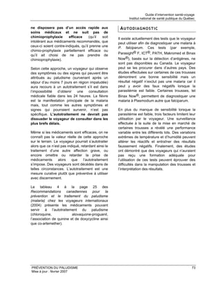 Guide d’intervention santé-voyage
                                                             Institut national de santé publique du Québec

ne disposera pas d’un accès rapide             aux     AUTODIAGNOSTIC
soins médicaux et ne suit pas                   de
chimioprophylaxie       efficace     (qu’il    soit   Il existe actuellement des tests que le voyageur
intolérant aux médicaments recommandés,        que    peut utiliser afin de diagnostiquer une malaria à
ceux-ci soient contre-indiqués, qu’il prenne   une    P. falciparum. Ces tests (par exemple,
chimio-prophylaxie partiellement efficace       ou
                                                      Parasight® F, ICT®, PATH, Makromed et Binax
qu’il ait choisi de ne pas prendre              de
chimioprophylaxie).                                   Now®), basés sur la détection d’antigènes, ne
                                                      sont pas disponibles au Canada. Le voyageur
Selon cette approche, un voyageur qui observe         peut se les procurer dans d’autres pays. Des
des symptômes ou des signes qui peuvent être          études effectuées sur certaines de ces trousses
attribués au paludisme (survenant après un            démontrent une bonne sensibilité mais un
séjour d’au moins 7 jours en région impaludée)        résultat négatif n’exclut pas une malaria car il
aura recours à un autotraitement s’il est dans        peut y avoir des faux négatifs lorsque la
l’impossibilité d’obtenir   une    consultation       parasitémie est faible. Certaines trousses, tel
médicale fiable dans les 24 heures. La fièvre         Binax Now®, permettent de diagnostiquer une
est la manifestation principale de la malaria         malaria à Plasmodium autre que falciparum.
mais, tout comme les autres symptômes et
signes qui pourraient survenir, n’est pas             En plus du manque de sensibilité lorsque la
spécifique. L’autotraitement ne devrait pas           parasitémie est faible, trois facteurs limitent leur
dissuader le voyageur de consulter dans les           utilisation par le voyageur. Une surveillance
plus brefs délais.                                    effectuée à la suite de la mise en marché de
                                                      certaines trousses a révélé une performance
Même si les médicaments sont efficaces, on ne         variable entre les différents lots. Des variations
connaît pas la valeur réelle de cette approche        extrêmes de température et d’humidité peuvent
sur le terrain. Le voyageur pourrait s’autotraiter    altérer les réactifs et entraîner des résultats
alors que ce n’est pas indiqué, retardant ainsi le    faussement négatifs. Finalement, des études
traitement d’une autre affection grave, ou            ont démontré que des voyageurs qui n’auraient
encore omettre ou retarder la prise de                pas reçu une formation adéquate pour
médicaments       alors   que    l’autotraitement     l’utilisation de ces tests peuvent éprouver des
s’impose. Des voyageurs sont décédés dans de          difficultés dans la manipulation des trousses et
telles circonstances. L’autotraitement est une        l’interprétation des résultats.
mesure curative plutôt que préventive à utiliser
avec discernement.

Le tableau 4 à la page 25 des
Recommandations        canadiennes   pour     la
prévention et le traitement du paludisme
(malaria) chez les voyageurs internationaux
(2004) présente les médicaments pouvant
servir à l’autotraitement du paludisme
(chloroquine,             atovaquone-proguanil,
l’association de quinine et de doxycycline ainsi
que co-artemether).




PRÉVENTION DU PALUDISME                                                                                  73
Mise à jour : février 2007
 