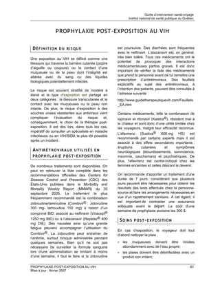 Guide d’intervention santé-voyage
                                                           Institut national de santé publique du Québec



                PROPHYLAXIE POST-EXPOSITION AU VIH

 DÉFINITION DU RISQUE                               est poursuivie. Des diarrhées sont fréquentes
                                                    avec le nelfinavir. L’atazanavir est, en général,
Une exposition au VIH se définit comme une          très bien toléré. Tous ces médicaments ont le
blessure qui traverse la barrière cutanée (piqûre   potentiel de provoquer des interactions
d’aiguille ou coupure) ou le contact d’une          médicamenteuses parfois graves. Il est donc
muqueuse ou de la peau dont l’intégrité est         important de vérifier la liste des médicaments
altérée avec du sang ou des liquides                que prend la personne avant de lui remettre une
biologiques potentiellement infectés.               prescription d’antirétroviraux. Des feuillets
                                                    explicatifs au sujet des antirétroviraux, à
Le risque est souvent stratifié de modéré à         l’intention des patients, peuvent être consultés à
élevé et le type d’exposition est partagé en        l’adresse suivante :
deux catégories : la blessure transcutanée et le    http://www.guidetherapeutiquevih.com/Feuillets
contact avec les muqueuses ou la peau non           _EA.htm
intacte. De plus, le risque d’exposition à des
souches virales résistantes aux antiviraux vient    Certains médicaments, telle la combinaison de
compliquer     l’évaluation   du     risque  et,    lopinavir et ritonavir (Kaletra®), résistent mal à
conséquemment, le choix de la thérapie post-        la chaleur et sont donc d’une utilité limitée chez
exposition. Il est dès lors, dans tous les cas,     les voyageurs, malgré leur efficacité reconnue.
impératif de consulter un spécialiste en maladie
                                                    L’efavirenz (Sustiva® 600 mg HS) est
infectieuse ou en VIH/SIDA le plus tôt possible
                                                    recommandé par certains experts mais il est
après un incident.
                                                    associé à des effets secondaires importants :
                                                    éruptions      cutanées     et      symptômes
 ANTIRÉTROVIRAUX UTILISÉS EN                        neurologiques (étourdissements, somnolence,
 PROPHYLAXIE POST-EXPOSITION                        insomnie, cauchemars) et psychiatriques. De
                                                    plus, l’efavirenz est contre-indiqué chez les
De nombreux traitements sont disponibles. On        femmes enceintes et celles désirant le devenir.
peut en retrouver la liste complète dans les
recommandations officielles des Centers for         On recommande d'apporter un traitement d'une
Disease Control and Prevention (CDC) des            durée de 7 jours, considérant que plusieurs
États-Unis publiées dans le Morbidity and           jours peuvent être nécessaires pour obtenir les
Mortality Weekly Report (MMWR) du 30                résultats des tests effectués chez la personne-
septembre 2005. Le traitement le plus               source et faire les arrangements nécessaires en
fréquemment recommandé est la combinaison           vue d'un rapatriement sanitaire. À cet égard, il
                                                    est important de contracter une assurance
zidovudine/lamivudine (Combivir® : zidovudine
                                                    adéquate avant le départ. Le coût d’une
300 mg- lamivudine 150 mg) à raison d’un
                                                    semaine de prophylaxie avoisine les 300 $.
comprimé BID, associé au nelfinavir (Viracept®
1250 mg BID) ou à l’atazanavir (Reyataz® 400         SOINS POST-EXPOSITION
mg DIE). Des nausées ainsi qu’une grande
fatigue peuvent accompagner l’utilisation du
                                                    En cas d’exposition, le voyageur doit tout
Combivir®. La zidovudine peut entraîner de          d’abord nettoyer la plaie :
l’anémie, surtout lorsque administrée pendant
quelques semaines. Bien qu’il ne soit pas           • les muqueuses doivent être rincées
nécessaire de surveiller la formule sanguine          abondamment avec de l’eau propre;
lors d’une administration se limitant à moins       • les plaies doivent être désinfectées avec un
d’une semaine, il faut le faire si la zidovudine      produit non irritant;

PROPHYLAXIE POST-EXPOSITION AU VIH                                                                    83
Mise à jour : février 2007
 