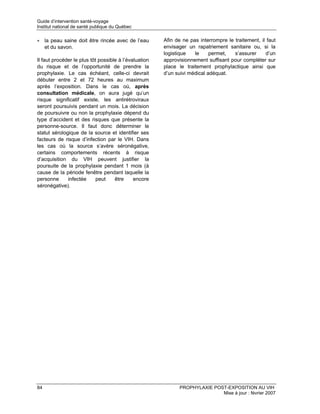 Guide d’intervention santé-voyage
Institut national de santé publique du Québec

• la peau saine doit être rincée avec de l’eau         Afin de ne pas interrompre le traitement, il faut
  et du savon.                                         envisager un rapatriement sanitaire ou, si la
                                                       logistique   le     permet,   s’assurer     d’un
Il faut procéder le plus tôt possible à l’évaluation   approvisionnement suffisant pour compléter sur
du risque et de l’opportunité de prendre la            place le traitement prophylactique ainsi que
prophylaxie. Le cas échéant, celle-ci devrait          d’un suivi médical adéquat.
débuter entre 2 et 72 heures au maximum
après l’exposition. Dans le cas où, après
consultation médicale, on aura jugé qu’un
risque significatif existe, les antirétroviraux
seront poursuivis pendant un mois. La décision
de poursuivre ou non la prophylaxie dépend du
type d’accident et des risques que présente la
personne-source. Il faut donc déterminer le
statut sérologique de la source et identifier ses
facteurs de risque d’infection par le VIH. Dans
les cas où la source s’avère séronégative,
certains comportements récents à risque
d’acquisition du VIH peuvent justifier la
poursuite de la prophylaxie pendant 1 mois (à
cause de la période fenêtre pendant laquelle la
personne      infectée      peut    être     encore
séronégative).




84                                                           PROPHYLAXIE POST-EXPOSITION AU VIH
                                                                            Mise à jour : février 2007
 