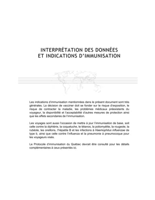 INTERPRÉTATION DES DONNÉES
       ET INDICATIONS D’IMMUNISATION




Les indications d’immunisation mentionnées dans le présent document sont très
générales. La décision de vacciner doit se fonder sur le risque d’exposition, le
risque de contracter la maladie, les problèmes médicaux préexistants du
voyageur, la disponibilité et l’acceptabilité d’autres mesures de protection ainsi
que les effets secondaires de l’immunisation.

Les voyages sont aussi l’occasion de mettre à jour l’immunisation de base, soit
celle contre la diphtérie, la coqueluche, le tétanos, la poliomyélite, la rougeole, la
rubéole, les oreillons, l’hépatite B et les infections à Haemophilus influenzae de
type b, ainsi que celle contre l’influenza et la pneumonie à pneumocoque pour
les voyageurs visés.

Le Protocole d’immunisation du Québec devrait être consulté pour les détails
complémentaires à ceux présentés ici.
 