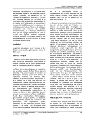 Guide d’intervention santé-voyage
                                                           Institut national de santé publique du Québec

fréquentes. La progression la plus rapide dans      lors     de    la   présentation initiale. La
les dernières années a été observée dans les        convalescence est souvent marquée par une
régions tropicales de l’Amérique où on              fatigue intense pouvant, dans certains cas,
considère la maladie en émergence. On croit         persister jusqu’à un an. La létalité est très
que plusieurs facteurs ont contribué à la           faible, soit moins de 1 %.
progression et à la dispersion géographique de
la maladie dont l’urbanisation, la surpopulation,   La dengue hémorragique est une manifestation
la pauvreté, la déficience des infrastructures de   plus rare et plus sévère de l’infection. Les
santé publique en place, l’absence de politiques    facteurs de risques pour développer une
concernant      les    mesures     de    contrôle   dengue hémorragique sont l’âge, le sérotype
environnemental, le commerce international          infectant, le statut immunitaire, ainsi qu’une
ainsi que les voyages internationaux. Dans la       prédisposition génétique. Bien que cette forme
plupart des régions urbaines tropicales,            puisse survenir lors d’une primo-infection, elle
plusieurs sérotypes co-circulent, créant un état    survient dans presque tous les cas lors d’une
d’hyperendémicité pouvant accroître le risque       seconde infection avec un autre sérotype.
de dengue hémorragique.                             L’hôte serait sensibilisé lors de la primo-
                                                    infection et, lors de la seconde infection, une
Incubation                                          réaction immunologique amplifiée due à la
                                                    présence d’anticorps hétérotypiques non
La période d’incubation peut s’étendre de 3 à       neutralisants serait responsable des deux
14 jours, mais se situe généralement autour de      changements physiopathologiques principaux
5 à 8 jours.                                        observés, soit une fuite plasmatique ainsi que
                                                    des anomalies de l’hémostase. Cette forme se
Tableau clinique                                    rencontre surtout chez les nouveaux-nés de
                                                    mères immunes ainsi que chez les enfants de
L’infection est souvent asymptomatique et les       moins de 15 ans en zone endémique. Les
deux modes de présentation sont la fièvre de        manifestations cliniques initiales sont les
dengue classique et la fièvre hémorragique,         mêmes que pour la fièvre de dengue,
avec ou sans syndrome de choc associé.              auxquelles d’autres éléments viennent s’ajouter,
                                                    dont les phénomènes hémorragiques (test du
La fièvre de dengue classique se caractérise        tourniquet positif), une thrombocytopénie
par un début soudain de forte fièvre, pouvant       sévère et une hémoconcentration. Une
atteindre 41oC, accompagnée de myalgies et          hépatomégalie ainsi que des épanchements
d’arthralgies intenses (break-bone fever), de       pleuraux et de l’ascite sont souvent présents.
céphalées frontales, de douleurs rétro-             La phase critique survient lorsque la fièvre
orbitaires, et d’un flushing dans les premiers 24   s’amende, entre le 2e et le 7e jour. A ce
à 48 heures. Par la suite, une lassitude, une       moment, le patient peut évoluer vers une
hyperesthésie cutanée, de la toux ainsi que des     récupération ou présenter une détérioration
malaises gastro-intestinaux peuvent apparaître.     rapide avec choc hypovolémique. Le taux de
Après 6 à 8 jours, on assiste généralement à        mortalité associé peut atteindre 20 % en
une défervescence, puis l’apparition d’une          l’absence de traitement approprié, mais serait
éruption maculopapulaire scarlatiniforme au         autour de 5 % avec des soins intensifs
niveau du tronc et des extrémités, souvent          adéquats. Les survivants vont habituellement
associé à une reprise de la fièvre (saddle-back     récupérer rapidement après quelques jours.
fever). Des manifestations hémorragiques
généralement bénignes, comme une épistaxis,         Risques pour les voyageurs
un saignement gingival, de l’hématurie, des
ménorragies,       des     saignements    gastro-   L’incidence de la dengue est à la hausse dans
intestinaux ou des pétéchies peuvent parfois        les régions les plus fréquentées par les
survenir à ce stade. Une leucopénie ainsi           voyageurs canadiens. Peu de publications font
qu’une thrombocytopénie apparaissent souvent        l’objet d’une évaluation du risque spécifique


INTERPRÉTATION DES DONNÉES ET INDICATIONS D’IMMUNISATION                                             89
Mise à jour : février 2007
 