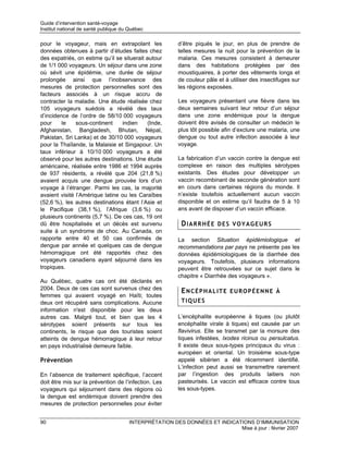 Guide d’intervention santé-voyage
Institut national de santé publique du Québec

pour le voyageur, mais en extrapolant les               d’être piqués le jour, en plus de prendre de
données obtenues à partir d’études faites chez          telles mesures la nuit pour la prévention de la
des expatriés, on estime qu’il se situerait autour      malaria. Ces mesures consistent à demeurer
de 1/1 000 voyageurs. Un séjour dans une zone           dans des habitations protégées par des
où sévit une épidémie, une durée de séjour              moustiquaires, à porter des vêtements longs et
prolongée ainsi que l’inobservance des                  de couleur pâle et à utiliser des insectifuges sur
mesures de protection personnelles sont des             les régions exposées.
facteurs associés à un risque accru de
contracter la maladie. Une étude réalisée chez          Les voyageurs présentant une fièvre dans les
105 voyageurs suédois a révélé des taux                 deux semaines suivant leur retour d’un séjour
d’incidence de l’ordre de 58/10 000 voyageurs           dans une zone endémique pour la dengue
pour     le    sous-continent    indien      (Inde,     doivent être avisés de consulter un médecin le
Afghanistan, Bangladesh, Bhutan, Népal,                 plus tôt possible afin d’exclure une malaria, une
Pakistan, Sri Lanka) et de 30/10 000 voyageurs          dengue ou tout autre infection associée à leur
pour la Thaïlande, la Malaisie et Singapour. Un         voyage.
taux inférieur à 10/10 000 voyageurs a été
observé pour les autres destinations. Une étude         La fabrication d’un vaccin contre la dengue est
américaine, réalisée entre 1986 et 1994 auprès          complexe en raison des multiples sérotypes
de 937 résidents, a révélé que 204 (21,8 %)             existants. Des études pour développer un
avaient acquis une dengue prouvée lors d’un             vaccin recombinant de seconde génération sont
voyage à l’étranger. Parmi les cas, la majorité         en cours dans certaines régions du monde. Il
avaient visité l’Amérique latine ou les Caraïbes        n’existe toutefois actuellement aucun vaccin
(52,6 %), les autres destinations étant l’Asie et       disponible et on estime qu’il faudra de 5 à 10
le Pacifique (38,1 %), l’Afrique (3,6 %) ou             ans avant de disposer d’un vaccin efficace.
plusieurs continents (5,7 %). De ces cas, 19 ont
dû être hospitalisés et un décès est survenu             DIARRHÉE DES VOYAGEURS
suite à un syndrome de choc. Au Canada, on
rapporte entre 40 et 50 cas confirmés de                La section Situation épidémiologique et
dengue par année et quelques cas de dengue              recommandations par pays ne présente pas les
hémorragique ont été rapportés chez des                 données épidémiologiques de la diarrhée des
voyageurs canadiens ayant séjourné dans les             voyageurs. Toutefois, plusieurs informations
tropiques.                                              peuvent être retrouvées sur ce sujet dans le
                                                        chapitre « Diarrhée des voyageurs ».
Au Québec, quatre cas ont été déclarés en
2004. Deux de ces cas sont survenus chez des
                                                         ENCÉPHALITE EUROPÉENNE À
femmes qui avaient voyagé en Haïti; toutes
deux ont récupéré sans complications. Aucune             TIQUES
information n'est disponible pour les deux
autres cas. Malgré tout, et bien que les 4              L’encéphalite européenne à tiques (ou plutôt
sérotypes soient présents sur tous les                  encéphalite virale à tiques) est causée par un
continents, le risque que des touristes soient          flavivirus. Elle se transmet par la morsure des
atteints de dengue hémorragique à leur retour           tiques infestées, Ixodes ricinus ou persulcatus.
en pays industrialisé demeure faible.                   Il existe deux sous-types principaux du virus :
                                                        européen et oriental. Un troisième sous-type
Prévention                                              appelé sibérien a été récemment identifié.
                                                        L’infection peut aussi se transmettre rarement
En l’absence de traitement spécifique, l’accent         par l’ingestion des produits laitiers non
doit être mis sur la prévention de l’infection. Les     pasteurisés. Le vaccin est efficace contre tous
voyageurs qui séjournent dans des régions où            les sous-types.
la dengue est endémique doivent prendre des
mesures de protection personnelles pour éviter


90                                    INTERPRÉTATION DES DONNÉES ET INDICATIONS D’IMMUNISATION
                                                                           Mise à jour : février 2007
 